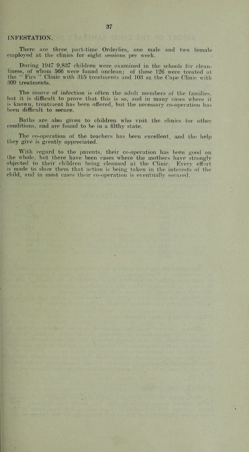 INFESTATION. There are three part-time Orderlies, one male and two female employed at the clinics for eight sessions per week. During 1947 9,837 children were examined in the schools for clean¬ liness, of whom 566 were found unclean; of these 126 were treated at the “ Firs ” Clinic with 315 treatments and 103 at the Cape Clinic with 309 treatments. The source of infection is often the adult members of the families, but it is difficult to prove that this is so, and in many cases where it is known, treatment has been offered, but the necessary co-operation has been difficult to secure. Baths are also given to children who visit the clinics for other conditions, and are found to be in a filthy state. The co-operation of the teachers has been excellent, and the help they give is greatly appreciated. With regard to the parents, their co-operation has been good on the whole, but there have been cases where the mothers have strongly objected to their children being cleansed at the Clinic. Every effort is made to show them that action is being taken in the interests of the child, and in most cases their co-operation is eventually secured.