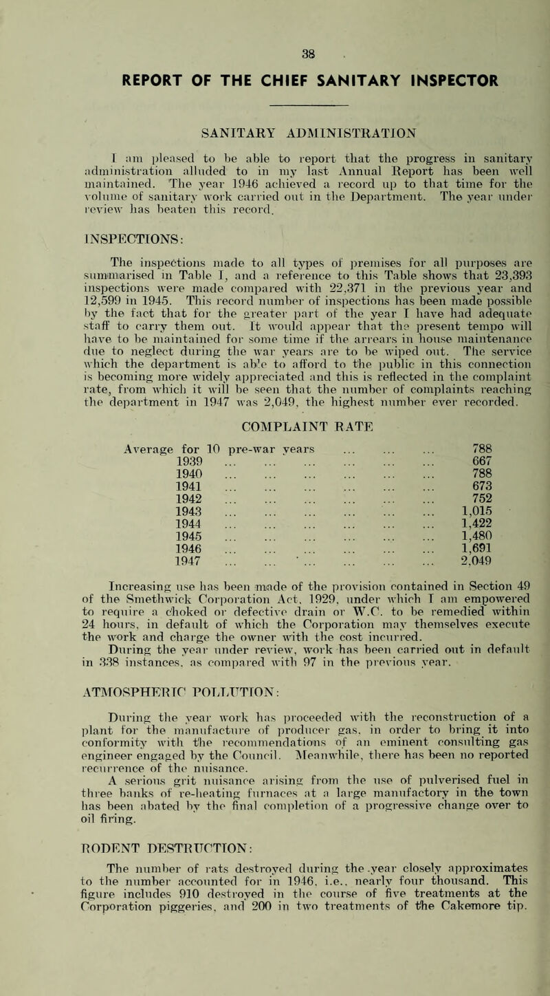 REPORT OF THE CHIEF SANITARY INSPECTOR SANITARY ADMINISTRATION I am pleased to be able to report that the progress in sanitary administration alluded to in my last Annual Report has been well maintained. The year 1946 achieved a record up to that time for the volume of sanitary work carried out in the Department. The year under review has beaten this record. INSPECTIONS: The inspections made to all types of premises for all purposes are summarised in Table I, and a reference to this Table shows that 23,393 inspections were made compared with 22.371 in the previous year and 12,599 in 1945. This record number of inspections has been made possible by the fact that for the greater part of the year I have had adequate staff to carry them out. It would appear that the present tempo will have to be maintained for some time if the arrears in house maintenance due to neglect during the war years are to be wiped out. The service which the department is able to afford to the public in this connection is becoming more widely appreciated and this is reflected in the complaint rate, from which it will be seen that the number of complaints reaching the department in 1947 was 2,049. the highest number ever recorded. COMPLAINT RATE Average for 10 pre-war vears ... ... ... 788 1939 667 1940 788 1941 673 1942 752 1943 1,015 1944 1,422 1945 1,480 1946 1,691 1947 2.049 Increasing use has been made of the provision contained in Section 49 of the Smethwick Corporation Act. 1929, under which I am empowered to require a choked or defective drain or W.C. to be remedied within 24 hours, in default of which the Corporation may themselves execute the work and charge the owner with the cost incurred. During the year under review, work has been carried out in default in 338 instances, as compared with 97 in the previous year. ATMOSPHERIC POLLUTION: During the year work has proceeded with the reconstruction of a plant for the manufacture of producer gas. in order to bring it into conformity with the recommendations of an eminent consulting gas engineer engaged by the Council. Meanwhile, there has been no reported recurrence of the nuisance. A serious grit nuisance arising from the use of pulverised fuel in three banks of re-heating furnaces at a large manufactory in the town has been abated by the final completion of a progressive change over to oil firing. RODENT DESTRUCTION: The number of rats destroyed during the .year closely approximates to the number accounted for in 1946. i.e.. nearly four thousand. This figure includes 910 destroyed in the course of five treatments at the Corporation piggeries, and 200 in two treatments of the Cakemore tip.