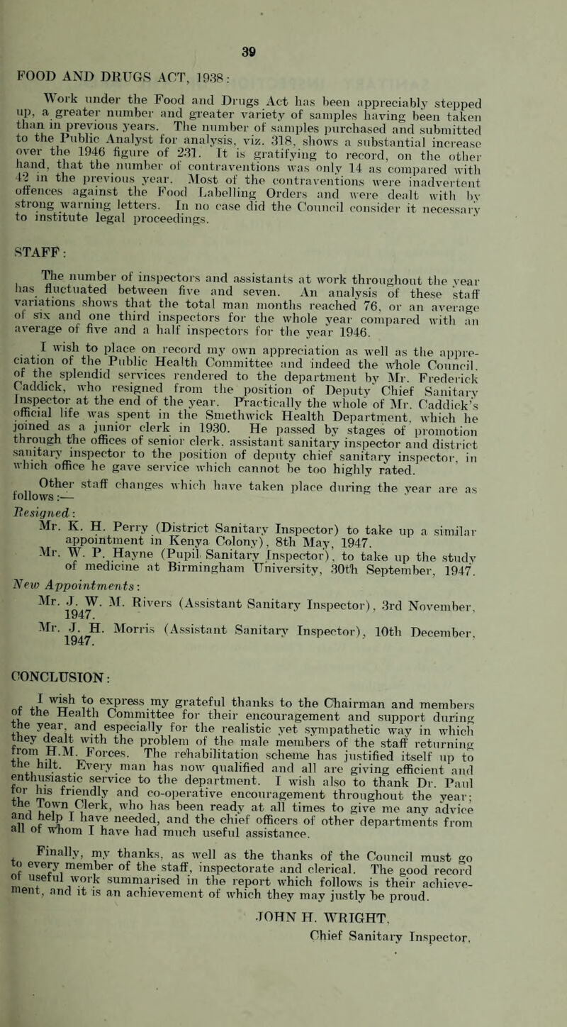 FOOD AND DRUGS ACT, 1938: Work under the Food and Drugs Act has been appreciably stepped up, a greater number and greater variety of samples having been taken than in previous years. The number of samples purchased and submitted to the Public Analyst for analysis, viz. 318, shows a substantial increase over the 1946 figure of 231. it is gratifying to record, on the other hand, that the number of contraventions was only 14 as compared with 42 in the previous year. Most of the contraventions were inadvertent offences against the Food Labelling Orders and were dealt with In- strong warning letters. In no case did the Council consider it necessary to institute legal proceedings. STAFF: The number of inspectors and assistants at work throughout the year has fluctuated between five and seven. An analysis of these stall' variations shows that the total man months reached 76. or an average ol six and one third inspectors for the whole year compared with an average of five and a half inspectors for the year 1946. I wish to place on record my own appreciation as well as the appre¬ ciation of the Public Health Committee and indeed the whole Council of the splendid services rendered to the department by Mr. Frederick Caddick, who resigned from the position of Deputy' Chief Sanitary Inspector at the end of the year. Practically the whole of Mr. Caddick’s official life was spent in the Smethwick Health Department, which he joined as a junior clerk in 1930. He passed by stages of promotion through the offices of senior clerk, assistant sanitary inspector and district sanitary inspector to the position of deputy chief' sanitary inspector in which office he gave service which cannot be too highly rated. Other staff changes which have taken place during the vear are as follows:— Resigned: Mr. K. H. Perry (District Sanitary Inspector) to take up a similar appointment in Kenya Colony), 8th May, 1947. Mr. W. P. Hayne (Pupil Sanitary Inspector), to take up the study of medicine at Birmingham University, 30th September, 1947. Next? Appointments: Mr. .1. W. M. Rivers (Assistant Sanitary Inspector), 3rd November, Mr. J. H. Morris (Assistant Sanitary Inspector), 10th December, CONCLUSION: f 2 w_*sh Jo express my grateful thanks to the Chairman and members or the Health Committee for their encouragement and support during he year and especially for the realistic yet sympathetic way in which they dealt with the problem of the male members of the staff returning from H. M. Forces. The rehabilitation scheme has justified itself up to the hilt. Every man has now qualified and all are giving efficient and enthusiastic service to the department. I wish also to thank Dr. Paul tor Ins friendly and co-operative encouragement throughout the vear; the 1 own Clerk, who has been ready at all times to give me any advice oil t TV,e needpd> an(l the chief officers of other departments from ail ot whom T have had much useful assistance. Finally, my thanks, as well as the thanks of the Council must o to every member of the staff, inspectorate and clerical. The good record of useful work summarised in the report which follows is their achieve- ent> nn<* ^ IS an achievement of which they may justly he proud. JOHN IT. WRIGHT. Chief Sanitary Inspector,