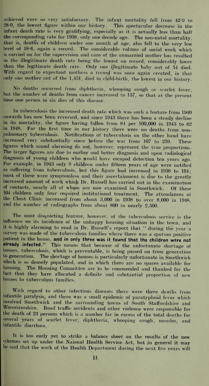 iichiovecl were so very satisfactory. The infant mortality fell from 42-9 to 28-9, the lowest figure within our liistory. This spectacular decrease in the infant death rate is very gratifying, e.specially as it is actually less than half the corresponding rate for 1938, only one decade ago. The neo-natal mortality, that is, deaths of children under one month of age, also fell to the veiy low level of 18-6. again a record. The considerable volume of social work which is cariied on foi- the supervision and care of the unmarried mother has resulted in the illegitimate death rate being the lowest on record, considerably lower than the legitimate death rate. Only one ijlegitimate baby out of 54 died. With regard to expectant mothers a record was once again created, in that only one mother out of the 1.451, died in child-birth, the lowest in our history. No deaths occurred from diphtheria, whooping cough oi' scarlet fever, but the number of deaths from cancer increased to 157, so that at the piesent time one person in six dies of this disc'a.se. In tuberculosis the inciea.sed death rate which was such a feature frojn 1940 onwards has now been reversed, and since 1943 there has been a steady decline in its mortality, the figure having fallen fiom 84 per 100,000 in 1943 to 62 in 1948. Foi- the first time in our history there were no deaths from non- pulmonary tuberculosis. Notifications of tuberculosis on the other hand have increased very substantially since before the war from 107 to 259. These figures which sound alarming do not, howevei-. represent the true proportions. The huger figures are due to earlier and better diagnosis and upon radiological diagnosis of young children tvho wonld have- escaped detection ten years ago. For example, in 1943 only 9 children under fifteen years of age were notified as suffering from tuberculosis, but this figure had inciea.sed in 1938 to 104; most of these were symptomless and their ascertainment is due to the greatly increased amount of work which Hr. llussell has carried out in the examination of contacts, nearly all of whom are now examined in Smethwick. Of these 104 children only four required institutional treatment. The attendances at the Chest Clinic increased from about 3,000 in 1938 to over 8,000 in 1948, and the number of radiographs from about 800 to nearly 2,500. The most disquieting feature, however, of the tuberculosis service is the influence on its incidence of the unhappy housing situation in the town, and it is highly alarming to read in Dr. Russell’s report that “ during the year a survey was made of the tuberculous families where there was a sputum po.sitive patient in the house, and in only three was it found that the children were not already infected.” This means that because of the unfortunate shortage of houses, tuberculosis, which is preventable, is being passed on from generation to generation. The shortage of hou.ses is particularly unfortunate in Smethwick which is so densely populated, and in which there are no spaces available for housing. The Housing Committee are to be commended and thanked for the fact that they have allocated a definite and substantial proportion of new hou.ses to tuberculotis families. IVith regard to other infectious diseases there were three deaths from infantile paralysis, and there was a small epidemic of paratyphoid fever which involved Smethwick and the surrounding towns of South Staffordshire and Woicestershire. Road traffic accidents and other violence were responsible for the death of 23 persons which is a number far in excess of the total deaths for several years of scarlet fever, diphtheria, whooping cough, measles, and infantile diarrhoea. It is too early yet to strike a balance sheet on the results of the new schemes set up under the Naional Health Service Act, but jn general it may be said that the work of the Health Department during the next five years will