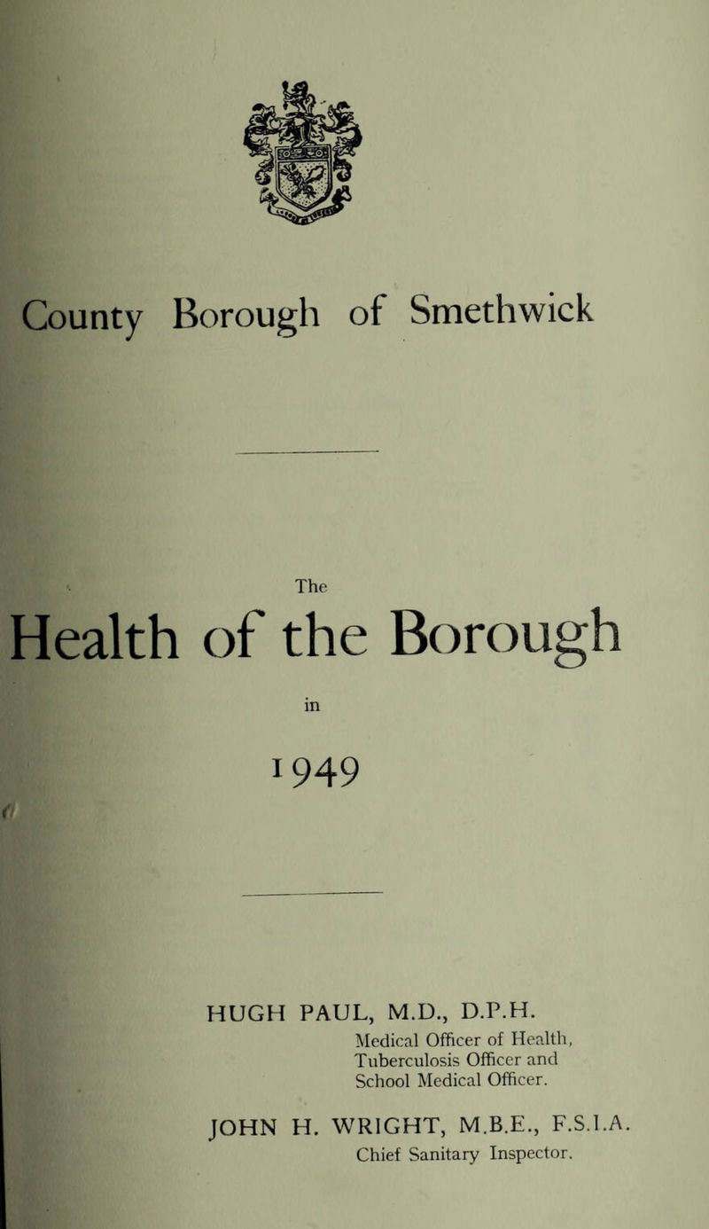 The Health of the Borough m 1949 HUGH PAUL, M.D., D.P.H. Medical Officer of Health, Tuberculosis Officer and School Medical Officer. JOHN H. WRIGHT, F.S.l.A. Chief Sanitary Inspector.