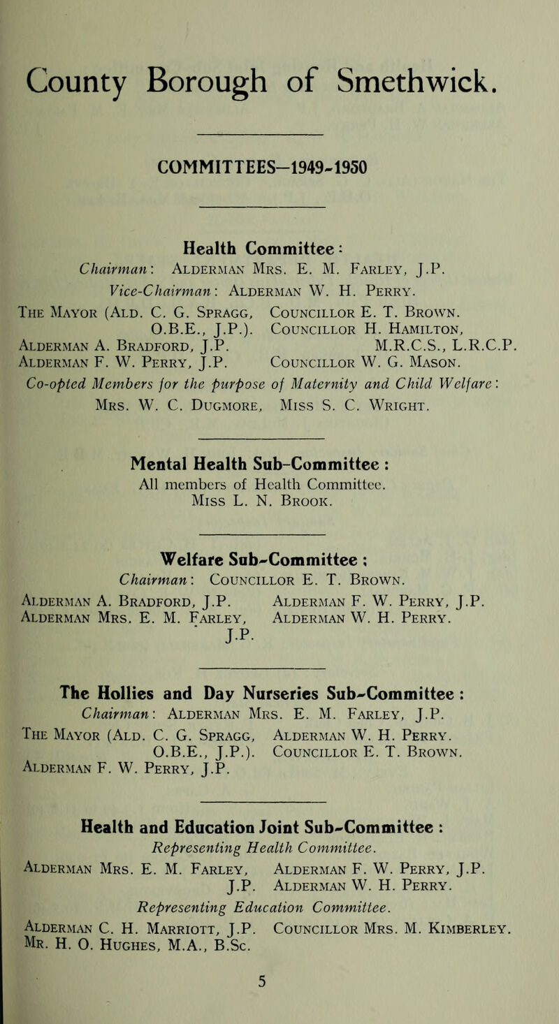 COMMITTEES-1949-1950 Health Committee ^ Chairman'. Alderman Mrs. E. M. Farley, J.P. Vice-Chairman'. Alderman W. H. Perry. The Mayor (Ald. C. G. Spragg, Councillor E. T. Brown. O.B.E., J.P.). Councillor H. Hamilton, Alderman A. Bradford, J.P. M.R.C.S., L.R.C.P. Alderman F. W. Perry, J.P. Councillor W. G. Mason. Co-opted Members for the purpose of Maternity and Child Welfare: Mrs. W. C. Dugmore, Miss S. C. Wright. Mental Health Sub-Committee: All members of Health Committee. Miss L. N. Brook. Welfare Sub^Committee: Chairman: Councillor E. T. Brown. Alderman A. Bradford, J.P. Alderman F. W. Perry, J.P. Alderman Mrs. E. M. Farley, Alderman W. H. Perry. JP- The Hollies and Day Nurseries Sub^Committee : Chairman: Alderman Mrs. E. M. Farley, J.P. The Mayor (Ald. C. G. Spragg, Alderman W. H. Perry. O.B.E., J.P.). Councillor E. T. Brown. Alderman F. W. Perry, J.P. Health and Education Joint Sub^Committee : Representing Health Committee. Alderman Mrs. E. M. Farley, Alderman F. W. Perry, J.P. J.P. Alderman W. H. Perry. Representing Education Committee. Alderm.\n C. H. Marriott, J.P. Councillor Mrs. M. Kimberley. Mr. H. 0. Hughes, M.A., B.Sc.