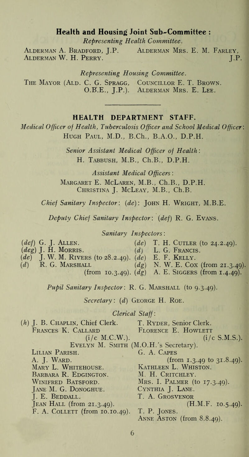 Health and Housing Joint Sub^Committee : Representing Health Committee. Alderman A. Bradford, J.P. Alderman Mrs. E. M. Farley, Alderman W. H. Perry. J.P. Representing Housing Committee. The Mayor (Ald. C. G. Spragg, Councillor E. T. Brown. O.B'.E., J.P.). Alder.man Mrs. E. Lee. HEALTH DEPARTMENT STAFF. Medical Officer of Health, Tuberculosis Officer and School Medical Officer’. Hugh Paul, M.D., B.Ch., B.A.O., D.P.H. Senior Assistant Medical Officer of Health: H. Tabbush, M.B., Ch.B., D.P.H. Assistant Medical Officers: Margaret E. McLaren, M.B., Ch.B., D.P.H. Christina J. McLeay, M.B., Ch.B. Chief Sanitary Inspector’, (de): John H. Wright, M.B.E. Deputy Chief Sanitary Inspector’, {def) R. G. Evans. Sanitary Inspectors: {def) G. J. Allen. (de) T. H. Cutler (to 24.2.49). (deg) J. H. Morris. {d) L. G. Francis. (de) J. W. M. Rivers (to 28.2.49). 1^^) E- E. Kelly. (d) R. G. Marshall (dg) N. W. E. Cox (from 21.3.49). (from 10.3.49). A- E. Siggers (from 1.4.49). Pupil Sanitary Inspector’. R. G. Marshall (to 9.3.49). Secretary’, (d) George H. Roe. Clerical Staff: (h) J. B. Chaplin, Chief Clerk. Frances K. Callard (i/c M.C.W.). Evelyn M. Smith Lilian Parish. A. J. Ward. Mary L. Whitehouse. Barbara R. Edgington. Winifred Batsford. Jane M. G. Donoghue. J. E. Beddall. Jean Hall (from 21.3.49). F. A. Collett (from 10.10. T. Ryder, Senior Clerk. Florence E. Howlett (i/c S.M.S.). (M.O.H.’s Secretary). G. A. Capes (from 1.3.49 to 3I-8-49)- Kathleen L. Whiston. M. H. Critchley. Mrs. I. Palmer (to 17.3.49). Cynthia J. Lane. T. A. Grosvenor (H.M.F. 10.5.49). T. P. Jones. Anne Aston (from 8.8.49).
