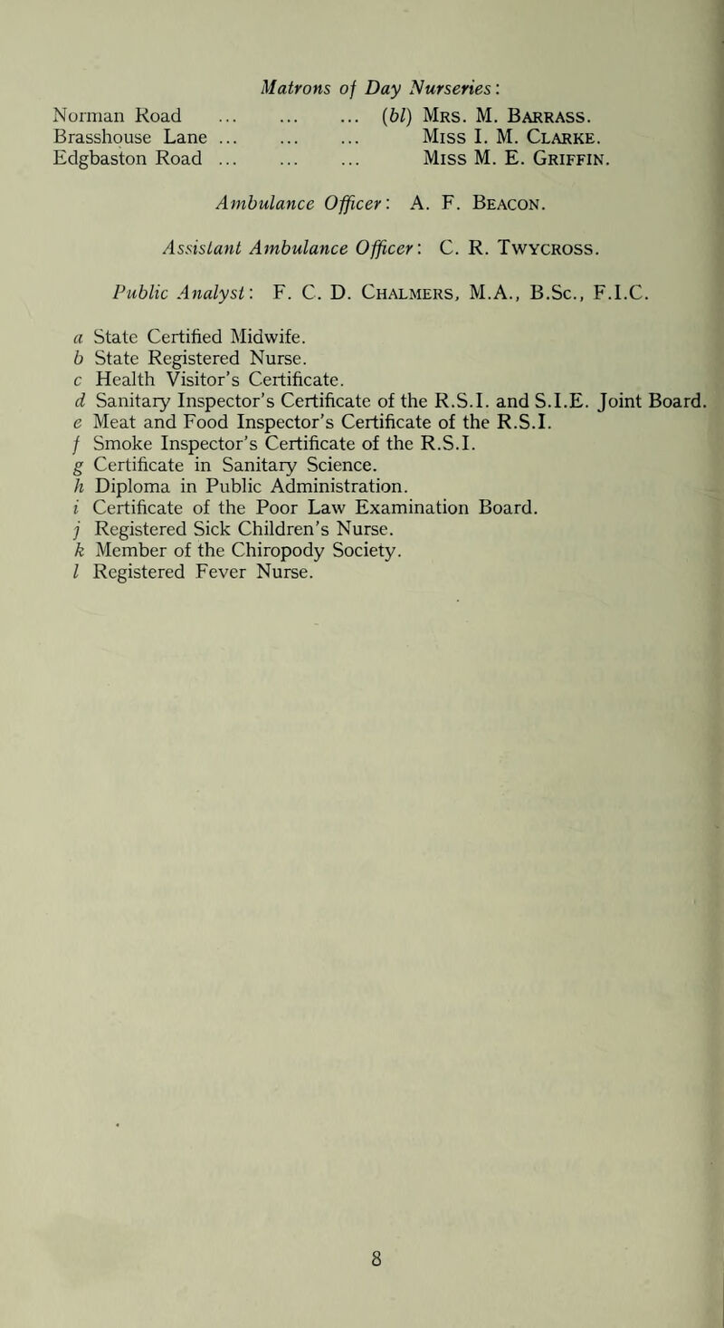 Matrons of Day Nurseries'. Norman Road Brasshouse Lane ... Edgbaston Road ... [hi) Mrs. M. Barrass. Miss I. M. Clarke. Miss M. E. Griffin. Ambulance Officer: A. F. Beacon. AssisLant Ambulance Officer: C. R. Twycross. Public Analyst: F. C. D. Chalmers, M.A., B.Sc., F.I.C. a State Certified Midwife. b State Registered Nurse. c Health Visitor’s Certificate. d Sanitary Inspector’s Certificate of the R.S.I. and S.I.E. Joint Board. e Meat and Food Inspector’s Certificate of the R.S.I. / Smoke Inspector’s Certificate of the R.S.I. g Certificate in Sanitary Science. h Diploma in Public Administration. i Certificate of the Poor Law Examination Board. j Registered Sick Children’s Nurse. k Member of the Chiropody Society. I Registered Fever Nurse.