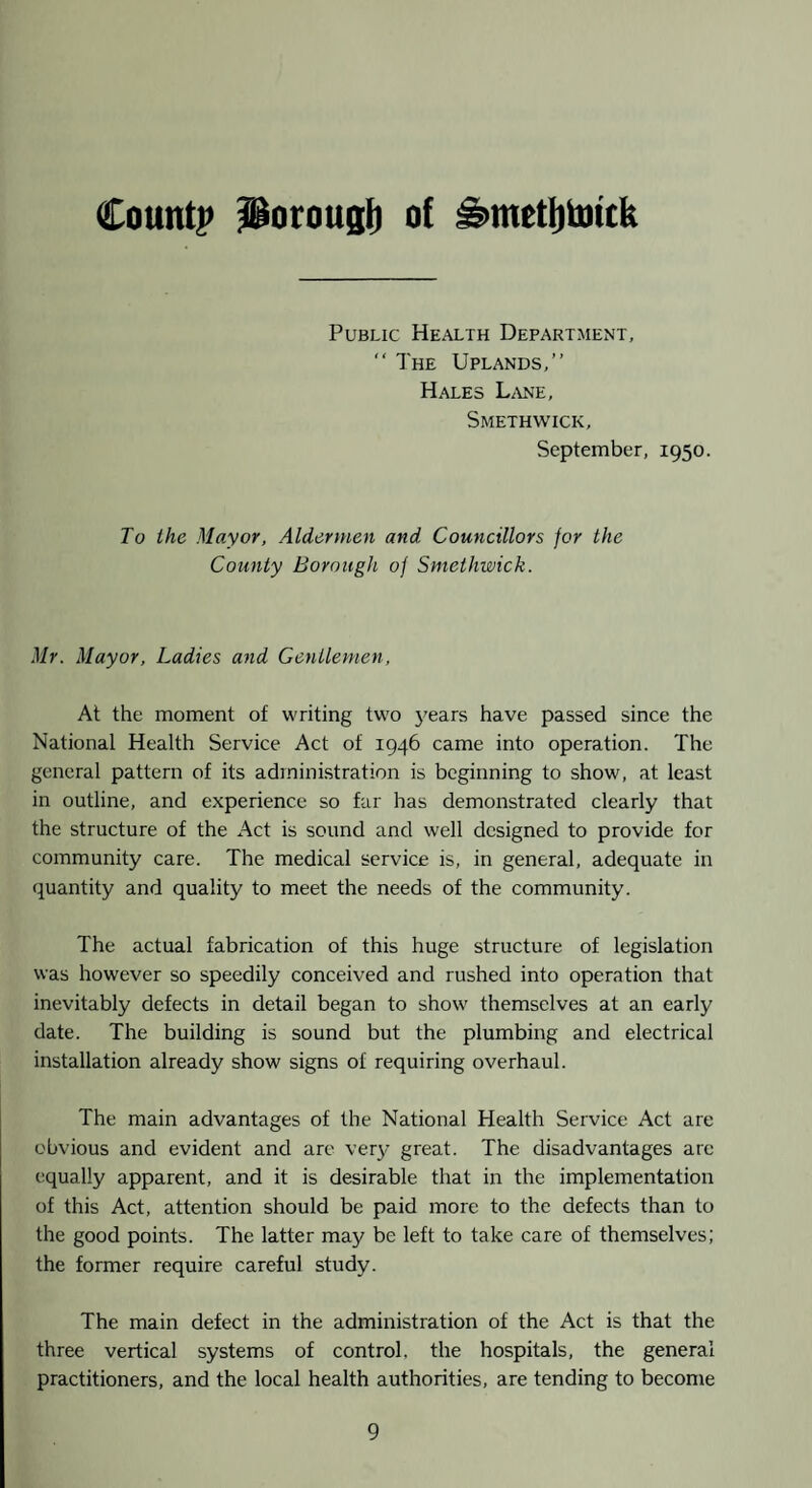 Countp Porougi) of ^metfituttk Public Health Department, “ The Uplands,” Hales U\ne, Smethwick, September, 1950. To the Mayor, Aldermen and Councillors for the County Borough of Smethwick. Mr. Mayor, Ladies and Gentlemen, At the moment of writing two 3'ears have passed since the National Health Service Act of 1946 came into operation. The general pattern of its administration is beginning to show, at least in outline, and experience so far has demonstrated clearly that the structure of the Act is sound and well designed to provide for community care. The medical service is, in general, adequate in quantity and quality to meet the needs of the community. The actual fabrication of this huge structure of legislation was however so speedily conceived and rushed into operation that inevitably defects in detail began to show themselves at an early date. The building is sound but the plumbing and electrical installation already show signs of requiring overhaul. The main advantages of the National Health Service Act are obvious and evident and are very great. The disadvantages arc equally apparent, and it is desirable that in the implementation of this Act, attention should be paid more to the defects than to the good points. The latter may be left to take care of themselves; the former require careful study. The main defect in the administration of the Act is that the three vertical systems of control, the hospitals, the general practitioners, and the local health authorities, are tending to become