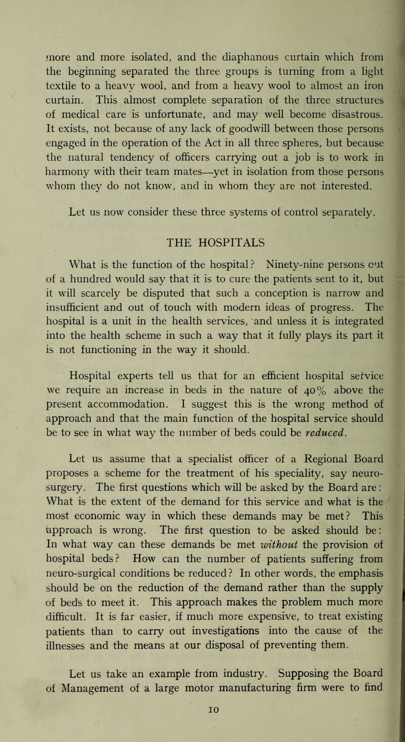 •nore and more isolated, and the diaphanous curtain which from the beginning separated the three groups is turning from a light textile to a heav\^ wool, and from a heavy wool to almost an iron curtain. This almost complete separation of the three structures of medical care is unfortunate, and may well become disastrous. It exists, not because of any lack of goodwill between those persons engaged in the operation of the Act in all three spheres, but because the natural tendency of officers carrying out a job is to work in harmony with their team mates—yet in isolation from those persons whom they do not know, and in whom they are not interested. Let us now consider these three systems of control separately. THE HOSPITALS What is the function of the hospital ? Ninety-nine persons cut of a hundred would say that it is to cure the patients sent to it, but it will scarcely be disputed that such a conception is narrow and insufficient and out of touch with modern ideas of progress. The hospital is a unit in the health services, and unless it is integrated into the health scheme in such a way that it fully plays its part it is not functioning in the way it should. Hospital experts tell us that for an efficient hospital service we require an increase in beds in the nature of 40% above the present accommodation. I suggest this is the wrong method of approach and that the main function of the hospital service should be to see in what way the number of beds could be reduced. Let us assume that a specialist officer of a Regional Board proposes a scheme for the treatment of his speciality, say neuro¬ surgery. The first questions which will be asked by the Board are: What is the extent of the demand for this service and what is the most economic way in which these demands may be met? This (approach is wrong. The first question to be asked should be: In what way can these demands be met without the provision of hospital beds? How can the number of patients suffering from neuro-surgical conditions be reduced ? In other words, the emphasis should be on the reduction of the demand rather than the supply of beds to meet it. This approach makes the problem much more difficult. It is far easier, if much more expensive, to treat existing patients than to carry out investigations into the cause of the illnesses and the means at our disposal of preventing them. Let us take an example from industry. Supposing the Board of Management of a large motor manufacturing firm were to find