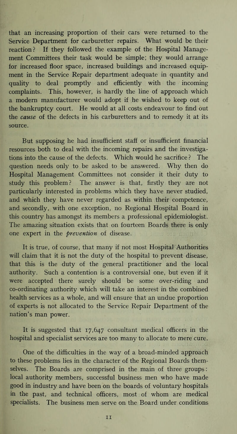 that an increasing proportion of their cars were returned to the Service Department for carburetter repairs. What would be their reaction? If they followed the example of the Hospital Manage¬ ment Committees their task would be simple; they would arrange for increased floor space, increased buildings and increased equip¬ ment in the Service Repair department adequate in quantity and quality to deal promptly and efficiently with the incoming complaints. This, however, is hardly the line of approach which a modem manufacturer would adopt if he wished to keep out of the bankruptcy court. He would at all costs endeavour to find out the cause of the defects in his carburetters and to remedy it at its source. But supposing he had insufficient staff or insufficient financial resources both to deal with the incoming repairs and the investiga¬ tions into the cause of the defects. Which would he sacrifice? The question needs only to be asked to be answered. Why then do Hospital Management Committees not consider it their duty to study this problem? The answer is that, firstly they are not particularly interested in problems which they have never studied, and which they have never regarded as within their competence, and secondly, with one exception, no Regional Hospital Board in this country has amongst its members a professional epidemiologist. The amazing situation exists that on fourteen Boards there is only one expert in the prevention of disease. It is true, of course, that many if not most Hospital Authorities will claim that it is not the duty of the hospital to prevent disease, that this is the duty of the general practitioner and the local authority. Such a contention is a controversial one, but even if it were accepted there surely should be some over-riding and co-ordinating authority which will take an interest in the combined health services as a whole, and will ensure that an undue proportion of experts is not allocated to the Service Repair Department of the nation’s man power. It is suggested that 17,647 consultant medical officers in the hospital and specialist services are too many to allocate to mere cure. One of the difficulties in the way of a broad-minded approach to these problems lies in the character of the Regional Boards them¬ selves. The Boards are comprised in the main of three groups: local authority members, successful business men who have made good in industry and have been on the boards of voluntary hospitals in the past, and technical officers, most of whom are medical specialists. The business men serve on the Board under conditions