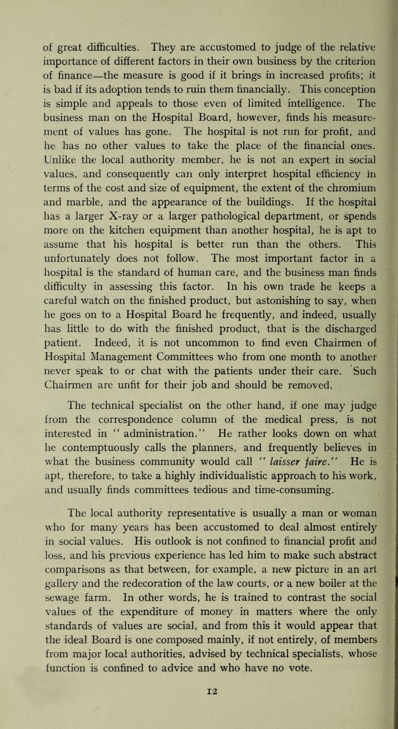 of great difficulties. They are accustomed to judge of the relative importance of different factors in their own business by the criterion of finance—the measure is good if it brings in increased profits; it is bad if its adoption tends to ruin them financially. This conception is simple and appeals to those even of limited intelligence. The business man on the Hospital Board, however, finds his measure¬ ment of values has gone. The hospital is not run for profit, and he has no other values to take the place of the financial ones. Unlike the local authority member, he is not an expert in social values, and consequently can only interpret hospital efficiency in terms of the cost and size of equipment, the extent of the chromium and marble, and the appearance of the buildings. If the hospital has a larger X-ray or a larger pathological department, or spends more on the kitchen equipment than another hospital, he is apt to assume that his hospital is better run than the others. This unfortunately does not follow. The most important factor in a hospital is the standard of human care, and the business man finds difficulty in assessing this factor. In his own trade he keeps a careful watch on the finished product, but astonishing to say, when he goes on to a Hospital Board he frequently, and indeed, usually has little to do with the finished product, that is the discharged patient. Indeed, it is not uncommon to find even Chairmen of Hospital Management Committees who from one month to another never speak to or chat with the patients under their care. Such Chairmen are unfit for their job and should be removed. The technical specialist on the other hand, if one may judge from the correspondence column of the medical press, is not interested in “ administration.” He rather looks down on what he contemptuously calls the planners, and frequently believes in what the business community would call ” laisser faire. He is apt, therefore, to take a highly individualistic approach to his work, and usually finds committees tedious and time-consuming. The local authority representative is usually a man or woman who for many years has been accustomed to deal almost entirely in social values. His outlook is not confined to financial profit and loss, and his previous experience has led him to make such abstract comparisons as that between, for example, a new picture in an art gallery and the redecoration of the law courts, or a new boiler at the sewage farm. In other words, he is trained to contrast the social values of the expenditure of money in matters where the only standards of values are social, and from this it would appear that the ideal Board is one composed mainly, if not entirely, of members from major local authorities, advised by technical specialists, whose function is confined to advice and who have no vote.