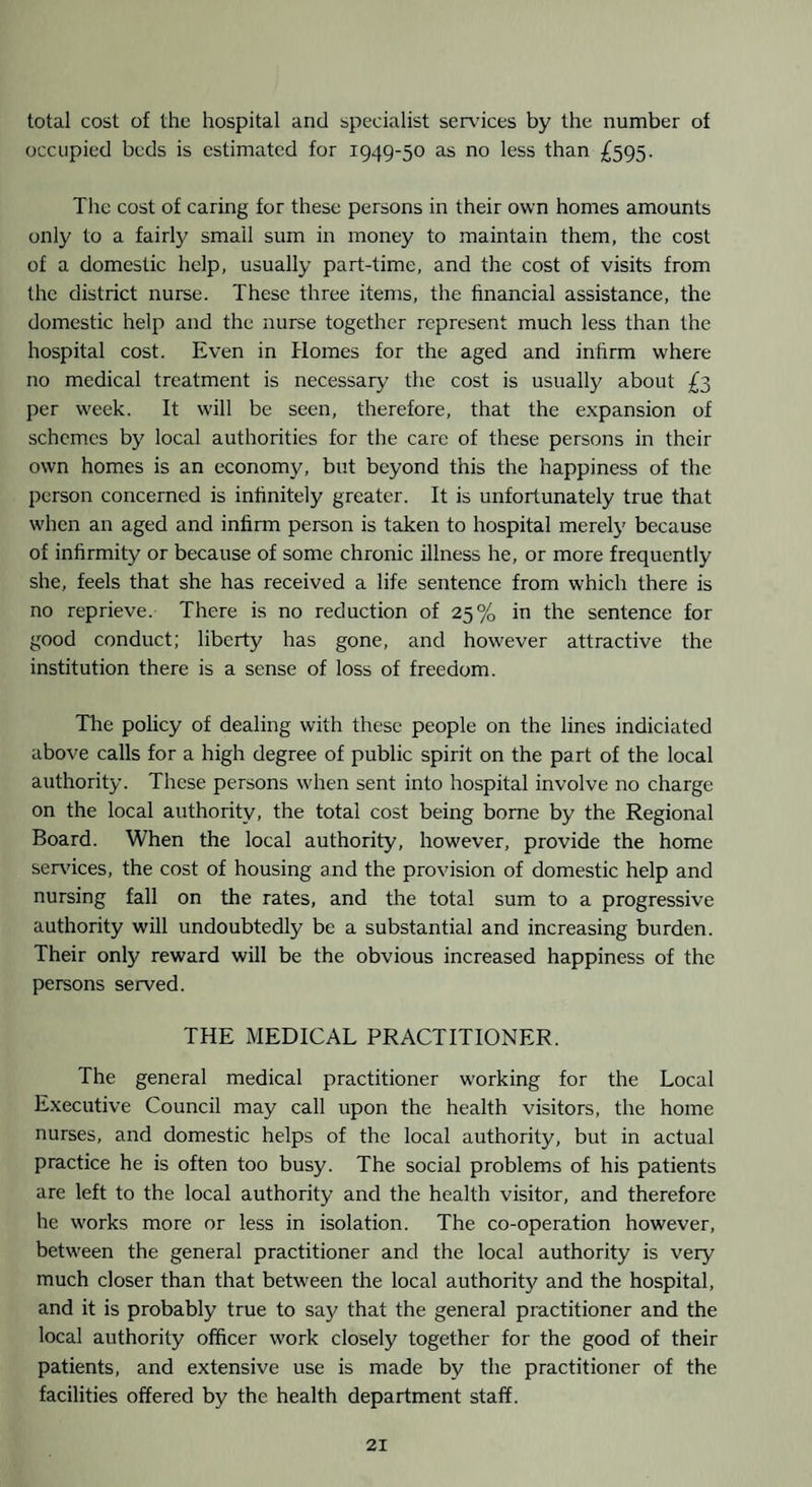 total cost of the hospital and specialist services by the number of occupied beds is estimated for 1949-50 as no less than £595. The cost of caring for these persons in their own homes amounts only to a fairly small sum in money to maintain them, the cost of a domestic help, usually part-time, and the cost of visits from the district nurse. These three items, the financial assistance, the domestic help and the nurse together represent much less than the hospital cost. Even in Homes for the aged and infirm where no medical treatment is necessary the cost is usually about £3 per week. It will be seen, therefore, that the expansion of schemes by local authorities for the care of these persons in their own homes is an economy, but beyond this the happiness of the person concerned is infinitely greater. It is unfortunately true that when an aged and infirm person is taken to hospital merely because of infirmity or because of some chronic illness he, or more frequently she, feels that she has received a life sentence from which there is no reprieve. There is no reduction of 25% in the sentence for good conduct; liberty has gone, and however attractive the institution there is a sense of loss of freedom. The policy of dealing with these people on the lines indiciated above calls for a high degree of public spirit on the part of the local authority. These persons when sent into hospital involve no charge on the local authority, the total cost being borne by the Regional Board. When the local authority, however, provide the home services, the cost of housing and the provision of domestic help and nursing fall on the rates, and the total sum to a progressive authority will undoubtedly be a substantial and increasing burden. Their only reward will be the obvious increased happiness of the persons served. THE MEDICAL PRACTITIONER. The general medical practitioner working for the Local Executive Council may call upon the health visitors, the home nurses, and domestic helps of the local authority, but in actual practice he is often too busy. The social problems of his patients are left to the local authority and the health visitor, and therefore he works more or less in isolation. The co-operation however, between the general practitioner and the local authority is very much closer than that between the local authority and the hospital, and it is probably true to say that the general practitioner and the local authority officer work closely together for the good of their patients, and extensive use is made by the practitioner of the facilities offered by the health department staff.
