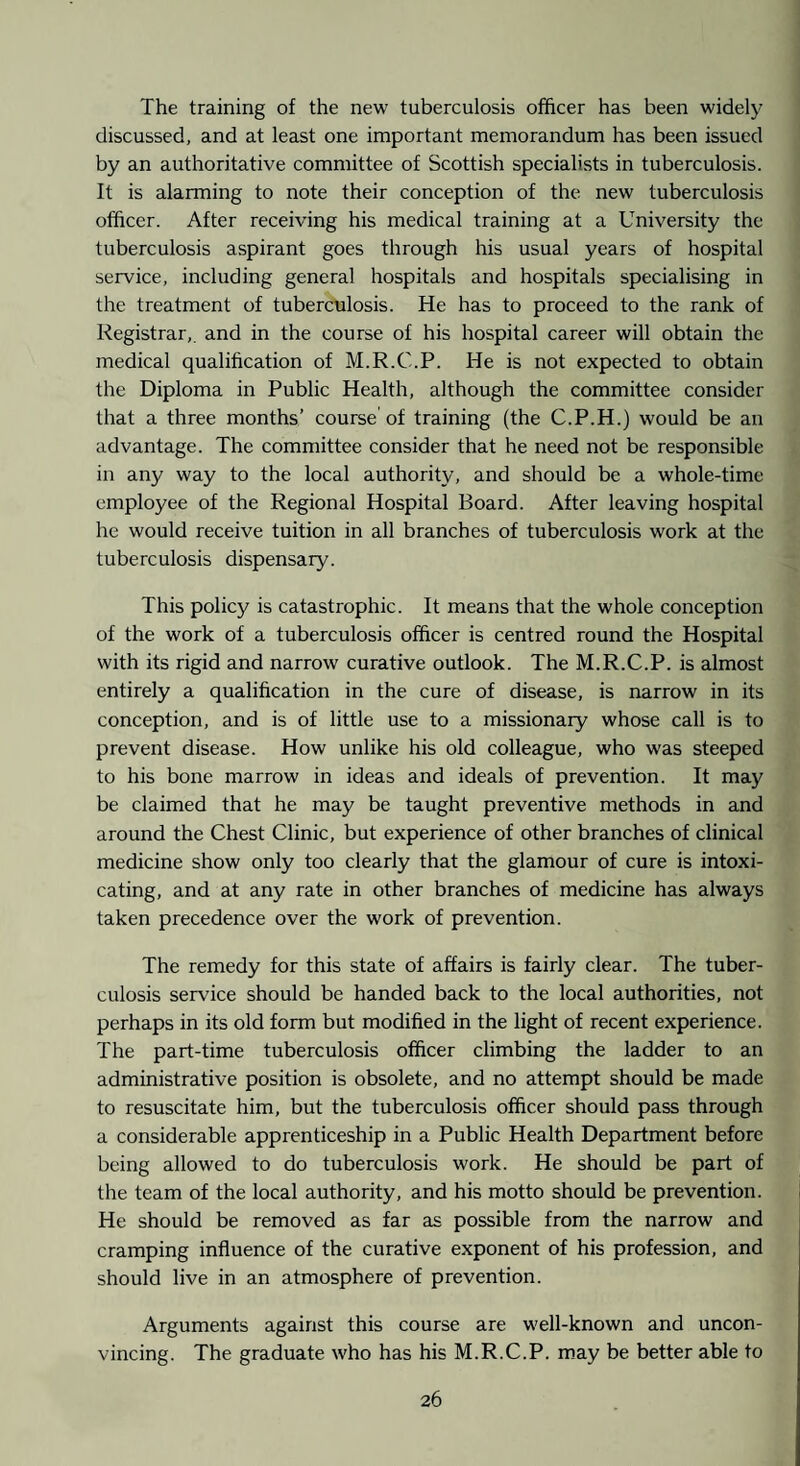 The training of the new tuberculosis officer has been widely discussed, and at least one important memorandum has been issued by an authoritative committee of Scottish specialists in tuberculosis. It is alarming to note their conception of the new tuberculosis officer. After receiving his medical training at a University the tuberculosis aspirant goes through his usual years of hospital service, including general hospitals and hospitals specialising in the treatment of tuberculosis. He has to proceed to the rank of Registrar,, and in the course of his hospital career will obtain the medical qualification of M.R.C.P. He is not expected to obtain the Diploma in Public Health, although the committee consider that a three months’ course of training (the C.P.H.) would be an advantage. The committee consider that he need not be responsible in any way to the local authority, and should be a whole-time employee of the Regional Hospital Board. After leaving hospital he would receive tuition in all branches of tuberculosis work at the tuberculosis dispensary. This policy is catastrophic. It means that the whole conception of the work of a tuberculosis officer is centred round the Hospital with its rigid and narrow curative outlook. The M.R.C.P. is almost entirely a qualification in the cure of disease, is narrow in its conception, and is of little use to a missionary whose call is to prevent disease. How unlike his old colleague, who was steeped to his bone marrow in ideas and ideals of prevention. It may be claimed that he may be taught preventive methods in and around the Chest Clinic, but experience of other branches of clinical medicine show only too clearly that the glamour of cure is intoxi¬ cating, and at any rate in other branches of medicine has always taken precedence over the work of prevention. The remedy for this state of affairs is fairly clear. The tuber¬ culosis service should be handed back to the local authorities, not perhaps in its old form but modified in the light of recent experience. The part-time tuberculosis officer climbing the ladder to an administrative position is obsolete, and no attempt should be made to resuscitate him, but the tuberculosis officer should pass through a considerable apprenticeship in a Public Health Department before being allowed to do tuberculosis work. He should be part of the team of the local authority, and his motto should be prevention. He should be removed as far as possible from the narrow and cramping influence of the curative exponent of his profession, and should live in an atmosphere of prevention. Arguments against this course are well-known and uncon¬ vincing. The graduate who has his M.R.C.P. m.ay be better able to