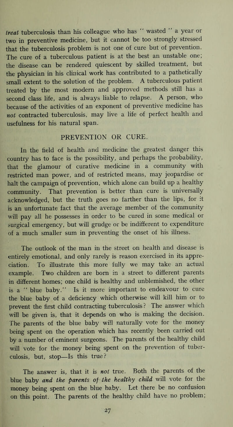 treat tuberculosis than his colleague who has “ wasted a year or two in preventive medicine, but it cannot be too strongly stressed that the tuberculosis problem is not one of cure but of prevention. The cure of a tuberculous patient is at the best an unstable one; the disease can be rendered quiescent by skilled treatment, but the physician in his clinical work has contributed to a pathetically small extent to the solution of the problem. A tuberculous patient treated by the most modern and approved methods still has a second class life, and is always liable to relapse. A person, who because of the activities of an exponent of preventive medicine has not contracted tuberculosis, may live a life of perfect health and usefulness for his natural span. PREVENTION OR CURE. In the field of health and medicine the greatest danger this country has to face is the possibility, and perhaps the probability, that the glamour of curative medicine in a community with restricted man power, and of restricted means, may jeopardise or halt the campaign of prevention, which alone can build up a healthy community. That prevention is better than cure is universally acknowledged, but the truth goes no farther than the lips, for :t is an unfortunate fact that the average member of the community will pay all he possesses in order to be cured in some medical or surgical emergency, but will grudge or be indifferent to expenditure of a much smaller sum in preventing the onset of his illness. The outlook of the man in the street on health and disease is entirely emotional, and only rarely is reason exercised in its appre¬ ciation. To illustrate this more fulty we may take an actual example. Two children are bom in a street to different parents in different homes; one child is healthy and unblemished, the other is a “ blue baby.” Is it more important to endeavour to cure the blue baby of a deficiency which otherwise will kill him or to prevent the first child contracting tuberculosis? The answer which will be given is, that it depends on who is making the decision. I'he parents of the blue baby will naturally vote for the money being spent on the operation which has recently been carried out by a number of eminent surgeons. The parents of the healthy child will vote for the money being spent on the prevention of tuber¬ culosis, but, stop—Is this true? The answer is, that it is not true. Both the parents of the blue baby and the parents of the healthy child will vote for the money being spent on the blue baby. Let there be no confusion on this point. The parents of the healthy child have no problem;