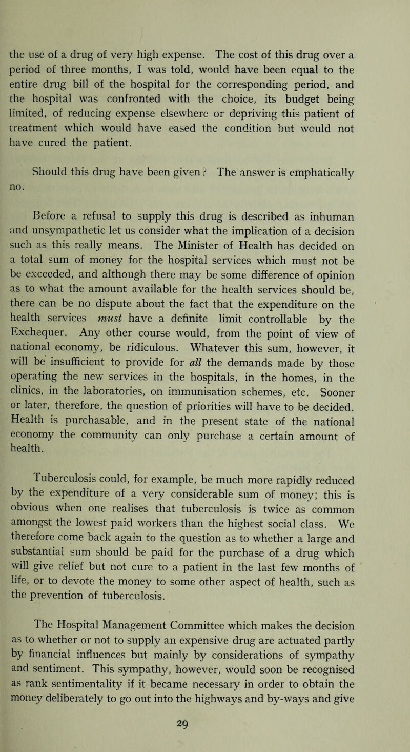 the use of a drug of very high expense. The cost of this drug over a period of three months, I was told, would have been equal to the entire drug bill of the hospital for the corresponding period, and the hospital was confronted with the choice, its budget being limited, of reducing expense elsewhere or depriving this patient of treatment which would have eased the condition but would not have cured the patient. Should this drug have been given ? The answer is emphatically no. Before a refusal to supply this drug is described as inhuman and unsympathetic let us consider what the implication of a decision sucli as this really means. The Minister of Health has decided on a total sum of money for the hospital services which must not be be exceeded, and although there may be some difference of opinion as to what the amount available for the health services should be, there can be no dispute about the fact that the expenditure on the health seixdces must have a definite limit controllable by the Exchequer. Any other course would, from the point of view of national economy, be ridiculous. Whatever this sum, however, it will be insufficient to provide for all the demands made by those operating the new services in the hospitals, in the homes, in the clinics, in the laboratories, on immunisation schemes, etc. Sooner or later, therefore, the question of priorities will have to be decided. Health is purchasable, and in the present state of the national economy the community can only purchase a certain amount of health. Tuberculosis could, for example, be much more rapidly reduced by the expenditure of a very considerable sum of money; this is obvious when one realises that tuberculosis is twice as common amongst the lowest paid workers than the highest social class. We therefore come back again to the question as to whether a large and substantial sum should be p.aid for the purchase of a drug which will give relief but not cure to a patient in the last few months of life, or to devote the money to some other aspect of health, such as the prevention of tuberculosis. The Hospital Management Committee which makes the decision as to whether or not to supply an expensive drug are actuated partly by financial influences but mainly by considerations of sympathy and sentiment. This sympathy, however, would soon be recognised as rank sentimentality if it became necessary^ in order to obtain the money deliberately to go out into the highways and by-ways and give