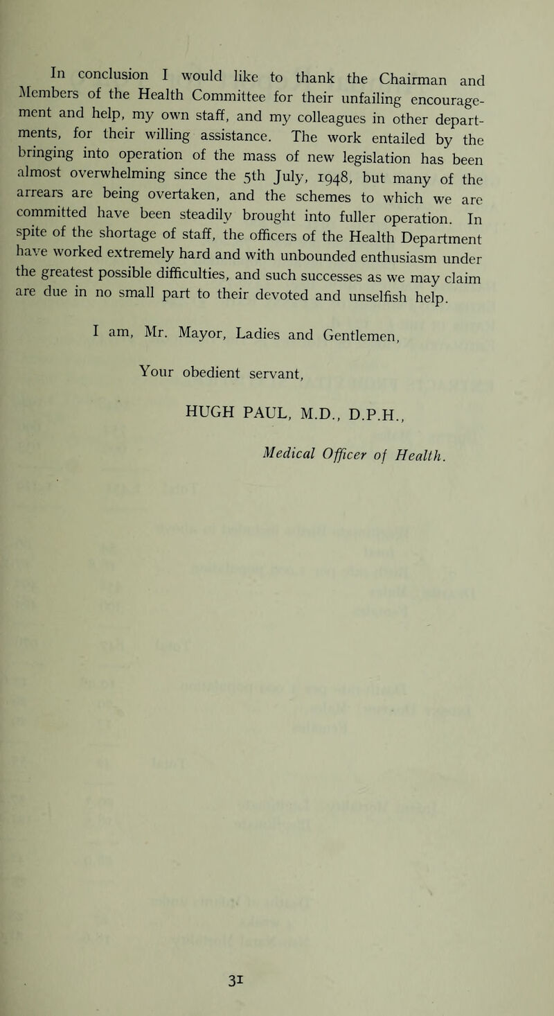 In conclusion I would like to thank the Chairman and i\Iembers of the Health Committee for their unfailing encourage¬ ment and help, my own staff, and my colleagues in other depart¬ ments, for their willing assistance. The work entailed by the bringing into operation of the mass of new legislation has been almost overwhelming since the 3th July, 1948, but many of the arrears are being overtaken, and the schemes to which we are committed have been steadily brought into fuller operation. In spite of the shortage of staff, the officers of the Health Department have worked extremely hard and with unbounded enthusiasm under the greatest possible difficulties, and such successes as we may claim are due in no small part to their devoted and unselfish help. I am, Mr. Mayor, Ladies and Gentlemen, Your obedient servant, HUGH PAUL, M.D., D.P.H., Medical Officer of Health.