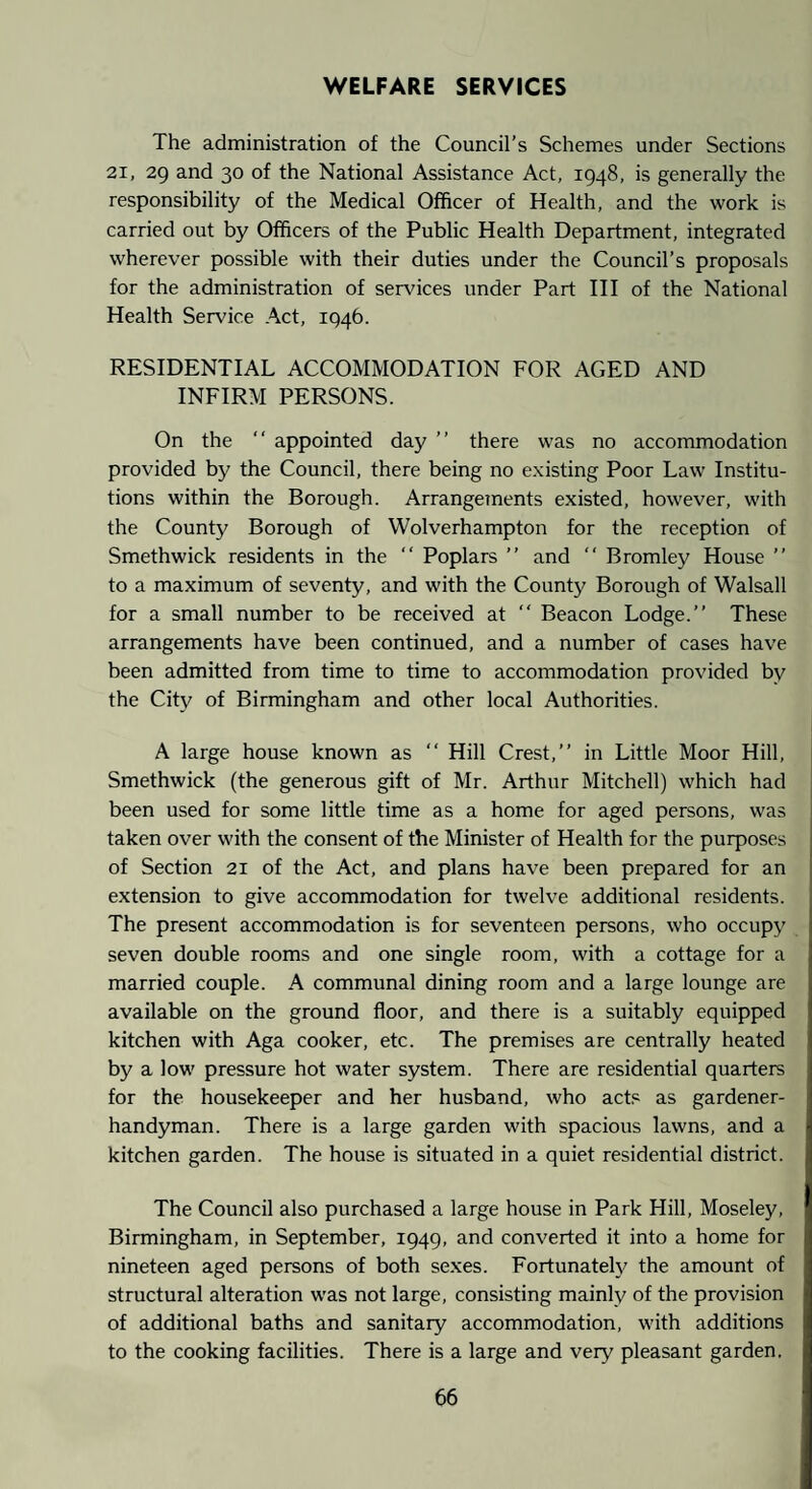 WELFARE SERVICES The administration of the Council’s Schemes under Sections 21, 29 and 30 of the National Assistance Act, 1948, is generally the responsibility of the Medical Officer of Health, and the work is carried out by Officers of the Public Health Department, integrated wherever possible with their duties under the Council’s proposals for the administration of services under Part III of the National Health Service Act, 1946. RESIDENTIAL ACCOMMODATION FOR AGED AND INFIRM PERSONS. On the “ appointed day ” there was no accommodation provided by the Council, there being no existing Poor Law Institu¬ tions within the Borough. Arrangements existed, however, with the County Borough of Wolverhampton for the reception of Smethwick residents in the “ Poplars ” and Bromley House ” to a maximum of seventy, and with the County Borough of Walsall for a small number to be received at Beacon Lodge.” These arrangements have been continued, and a number of cases have been admitted from time to time to accommodation provided by the City of Birmingham and other local Authorities. A large house known as ” Hill Crest,” in Little Moor Hill, Smethwick (the generous gift of Mr. Arthur Mitchell) which had been used for some little time as a home for aged persons, was taken over with the consent of the Minister of Health for the purposes of Section 21 of the Act, and plans have been prepared for an extension to give accommodation for twelve additional residents. The present accommodation is for seventeen persons, who occupy seven double rooms and one single room, with a cottage for a married couple. A communal dining room and a large lounge are available on the ground floor, and there is a suitably equipped kitchen with Aga cooker, etc. The premises are centrally heated by a low pressure hot water system. There are residential quarters for the housekeeper and her husband, who acts as gardener- handyman. There is a large garden with spacious lawns, and a kitchen garden. The house is situated in a quiet residential district. The Council also purchased a large house in Park Hill, Moseley, Birmingham, in September, 1949, and converted it into a home for nineteen aged persons of both se.xes. Fortunate!}^ the amount of structural alteration was not large, consisting mainly of the provision of additional baths and sanitary accommodation, with additions to the cooking facilities. There is a large and very pleasant garden.