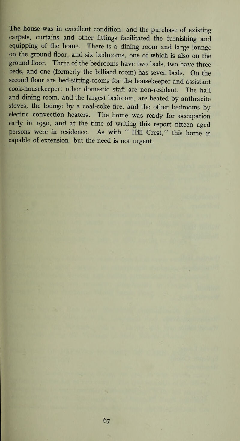 The house was in excellent condition, and the purchase of existing carpets, curtains and other fittings facilitated the furnishing and equipping of the home. There is a dining room and large lounge on the ground floor, and six bedrooms, one of which is also on the ground floor. Three of the bedrooms have two beds, two have three beds, and one (formerly the billiard room) has seven beds. On the second floor are bed-sitting-rooms for the housekeeper and assistant cook-housekeeper; other domestic staff are non-resident. The hall and dining room, and the largest bedroom, are heated by anthracite stoves, the lounge by a coal-coke fire, and the other bedrooms by electric convection heaters. The home was ready for occupation early in 1950, and at the time of writing this report fifteen aged persons were in residence. As with “ Hill Crest,” this home is capable of extension, but the need is not urgent.