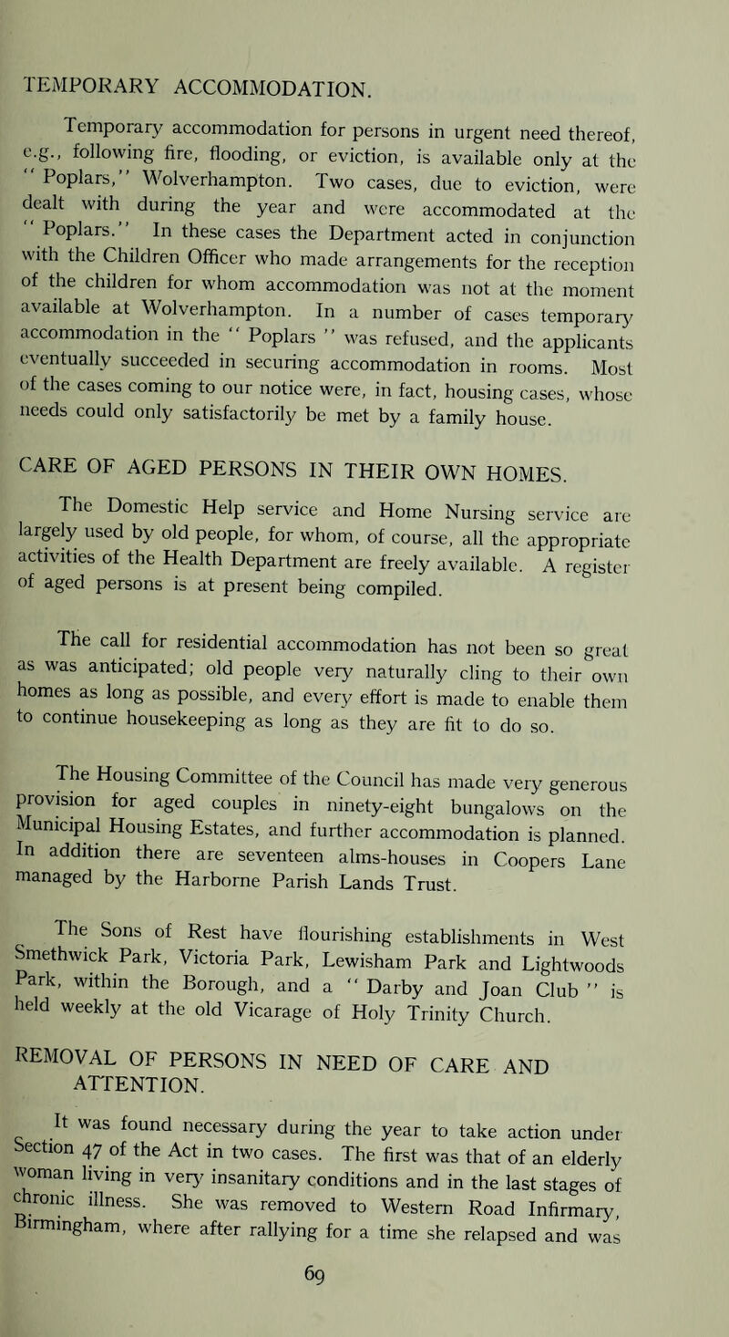 TEMPORARY ACCOMMODATION. Temporaiy accommodation for persons in urgent need thereof, e.g., following fire, flooding, or eviction, is available only at the “ Poplars,” Wolverhampton. Two cases, due to eviction, were dealt with during the year and were accommodated at the  Poplars.” In these cases the Department acted in conjunction with the Children Officer who made arrangements for the reception of the children for whom accommodation was not at the moment available at Wolverhampton. In a number of cases temporary accommodation in the  Poplars ” was refused, and the applicants eventually succeeded in securing accommodation in rooms. Most of the cases coming to our notice were, in fact, housing cases, whose needs could only satisfactorily be met by a family house. CARE OF AGED PERSONS IN THEIR OWN HOMES. The Domestic Help service and Home Nursing service are largely used by old people, for whom, of course, all the appropriate activities of the Health Department are freely available. A register of aged persons is at present being compiled. The call for residential accommodation has not been so great as was anticipated; old people very naturally cling to their own homes as long as possible, and every effort is made to enable them to continue housekeeping as long as they are fit to do so. The Housing Committee of the Council has made veiy generous provision for aged couples in ninety-eight bungalows on the Municipal Housing Estates, and further accommodation is planned. In addition there are seventeen alms-houses in Coopers Lane managed by the Harborne Parish Lands Trust. The Sons of Rest have flourishing establishments in West Smethwick Park, Victoria Park, Lewisham Park and Lightwoods Park, within the Borough, and a  Darby and Joan Club ” is held weekly at the old Vicarage of Holy Trinity Church. REMOVAL OF PERSONS IN NEED OF CARE AND ATTENTION. It was found necessary during the year to take action under Section 47 of the Act in two cases. The first was that of an elderly woman living in very' insanitary conditions and in the last stages of chronic illness. She was removed to Western Road Infirmary, Birmingham, where after rallying for a time she relapsed and was