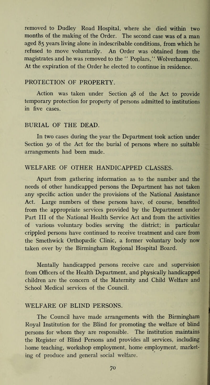 removed to Dudley Road Hospital, where she died within two months of the making of the Order. The second case was of a man aged 85 years living alone in indescribable conditions, from which he refused to move voluntarily. An Order was obtained from the magistrates and he was removed to the “ Poplars,” Wolverhampton. At the expiration of the Order he elected to continue in residence. PROTECTION OF PROPERTY. Action was taken under Section 48 of the Act to provide temporary protection for property of persons admitted to institutions in five cases. BURIAL OF THE DEAD. In two cases during the year the Department took action under Section 50 of the Act for the burial of persons where no suitable arrangements had been made. WELFARE OF OTHER HANDICAPPED CLASSES. Apart from gathering information as to the number and the needs of other handicapped persons the Department has not taken any specific action under the provisions of the National Assistance Act. Large numbers of these persons have, of course, benefited from the appropriate services provided by the Department under Part III of the National Health Service Act and from the activities of various voluntary bodies serving the district; in particular crippled persons have continued to receive treatment and care from the Smethwick Orthopaedic Clinic, a former voluntary body now taken over by the Birmingham Regional Hospital Board. Mentally handicapped persons receive care and supervision from Officers of the Health Department, and physically handicapped children are the concern of the Maternity and Child Welfare and School Medical services of the Council. WELFARE OF BLIND PERSONS. The Council have made arrangements with the Birmingham Royal Institution for the Blind for promoting the welfare of blind persons for whom they are responsible. The institution maintains the Register of Blind Persons and provides all services, including home teaching, workshop employment, home employment, market¬ ing of produce and general social w'elfare.