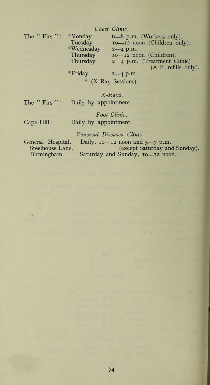 Chest The “ Firs ” : * Monday Tuesday ^Wednesday Thursday Thursday *Friday * (X-] Clinic. 6—8 p.m, (Workers only). 10—12 noon (Children only). 2—4 p.m. 10—12 noon (Children). 2—4 p.m. (Treatment Clinic) (A.P. refills only) 2—4 p.m. Sessions). X-Rays. The  Firs : Daily by appointment. Foot Clinic. Cape Hill: Daily by appointment. Venereal Diseases Clinic. General Hospital, Daily, lo—12 noon and 5—7 p.m. Steelhouse Lane, (except Saturday and Sunday) Birmingham. Saturday and Sunday, 10—12 noon.
