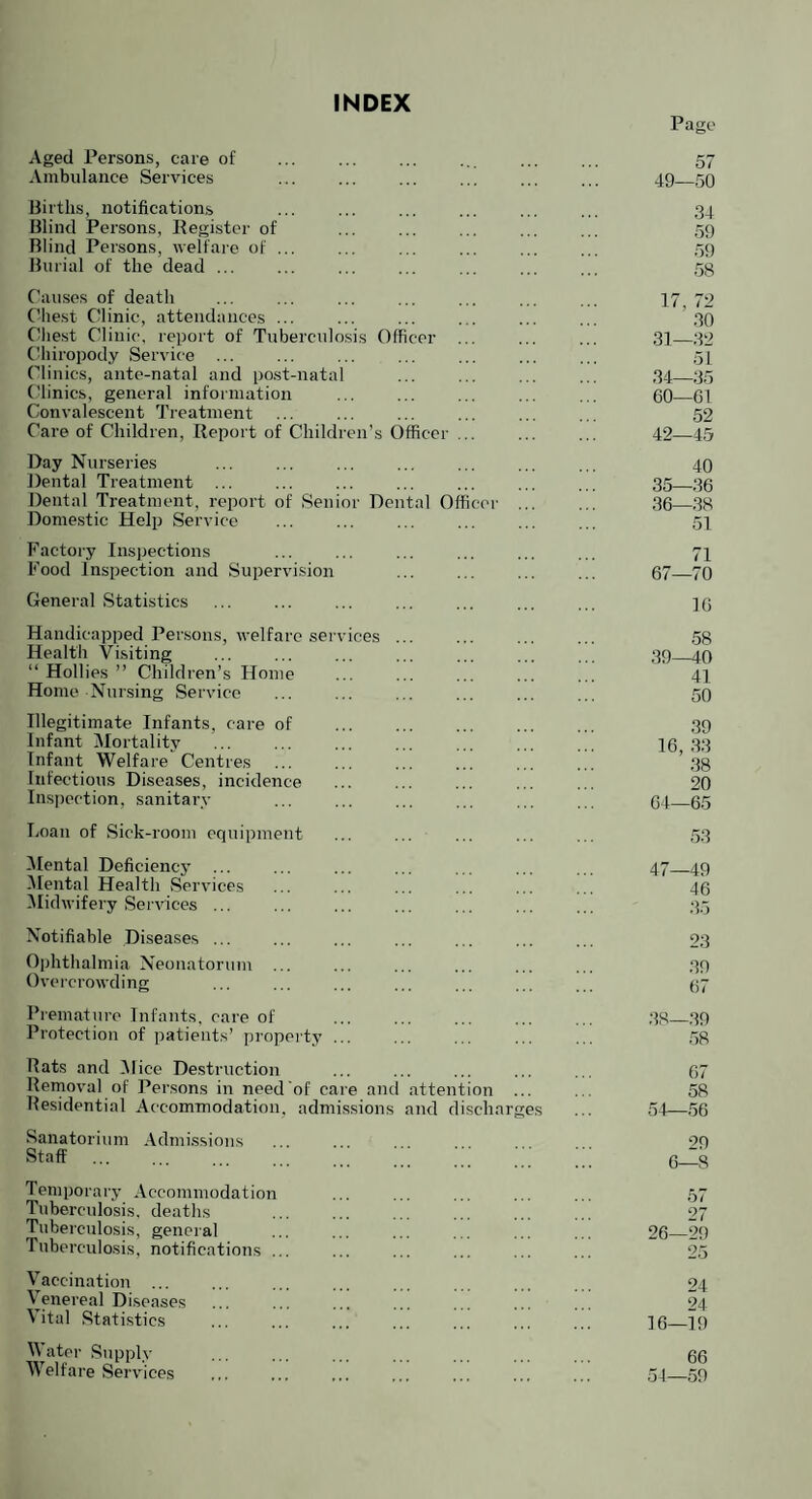 INDEX Pago Aged Persons, care of . . 57 Ambulance Services ... ... ... ... ... ... 49_59 Births, notifications ... ... ... ... ... ... 34 Blind Persons, Hegister of ... ... ... ... ... 59 Blind Persons, welfare of ... ... ... ... ... ... .59 Burial of the dead ... ... ... ... ... ... ... ,58 Causes of death ... ... ... ... ... ... ... 17 72 Chest Clinic, attendances ... ... ... ... ... ... ’ 30 Chest Clinic, report of Tuberculosis Officer ... ... ... 31_32 (fiiiropody Service ... ... ... ... ... ... ... 51 Clinics, ante-natal and post-natal ... ... ... ... 34_35 (dinics, general information ... ... ... ... ... 60_61 Convalescent Treatment ... ... ... ... ... ... 52 Care of Children, Report of Children’s Officer ... ... ... 42—45 Day Nurseries ... ... ... ... ... ... ... 40 Dental Treatment ... ... ... ... ... ... ... 35_36 Dental Treatment, report of Senior Dental Officer . 36—.38 Dome,Stic Help Service ... ... ... ... ... ... 51 Factory Inspections ... ... ... ... ... ... 7I Food Inspection and Supervision . 67_70 General Statistics ... ... ... ... ... ... ... 16 Handicapped Persons, welfare services ... ... ... ... ,58 Health Visiting ... ... ... ... ... ... ... 39_40 “ Hollies ” Children’s Home ... ... ... ... ... 41 Home Nursing Service ... ... ... ... ... ... 50 Illegitimate Infants, care of ... ... ... ... ... 39 Infant Mortality ... ... ... ... ... ... ,,, 16 33 Infant Welfare Centres ... ... ... ... ... ... ’ .38 Infectious Diseases, incidence . 20 Inspection, sanitary ... ... ... ... ... ... 64_65 Loan of Sick-room equipment ... ... ... ... ... 53 iMental Deficiency ... ... ... ... ... ... ... 47_49 iMental Health vServices ... ... ... ... ... ... 46 iMidwifery Services ... ... ... ... ... ... ... 35 Notifiable Diseases ... ... ... ... ... ... ... 23 Ophthalmia Neonatorum ... ... ... ... ... ... 39 Overcrowding ... ... ... ... ... ... ... 67 Premature Infants, care of ... ... ... ... ... ,38_39 Protection of patients’ property ... ... ... ... ... 58 Rats and iMice Destruction ... ... ... ... ... 67 Removal of Persons in need of care and attention ... ... 58 Residential Accommodation, admissions and discharges ... 51—56 Sanatorium Admissions . 29 Temporary Accommodation Tuberculosis, deaths Tuberculosis, general Tuberculosis, notifications ... til 27 26—29 Vaccination ... Venereal Diseases Vital Statistics 24 24 16—19 Water Supply Welfare Services 66 51—59