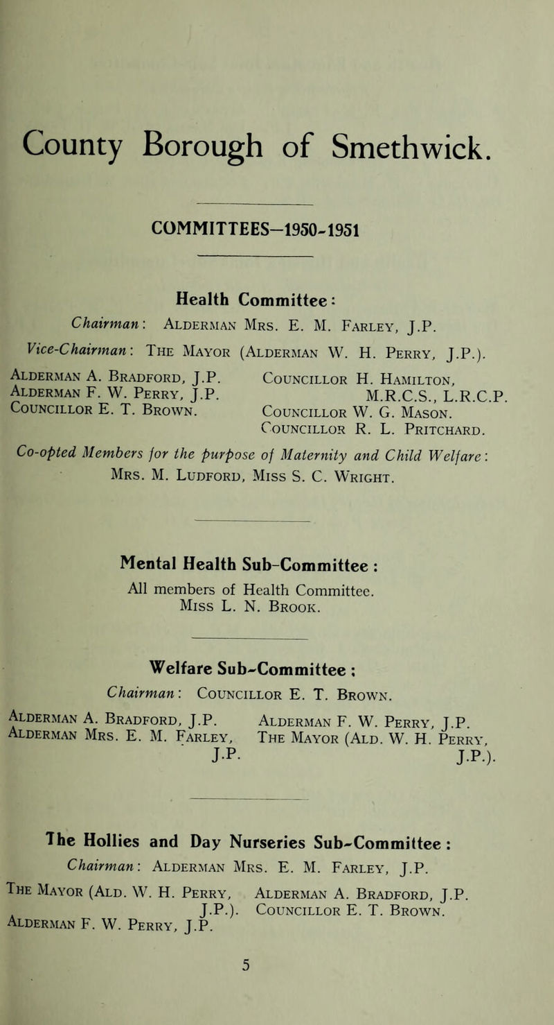 COMMITTEES-1950-1951 Health Committee: Chairman-. Alderman Mrs. E. M. Farley, J.P. Vice-Chairman-. The Mayor (Alderman W. H. Perry, J.P.). Alderman A. Bradford, J.P. Councillor H. Hamilton, Alderman F. W. Perry, J.P. M.R.C.S., L.R.C.P. Councillor E. T. Brown. Councillor W. G. Mason. Councillor R. L. Pritchard. Co-opted Members for the purpose of Maternity and Child Welfare: Mrs. M. Ludford, Miss S. C. Wright. Mental Health Sub-Committee: All members of Health Committee. Miss L. N. Brook. Welfare Sub'^Committee; Chairman: Councillor E. T. Brown. Alderman A. Bradford, J.P. Alderman F. W. Perry, J.P. Alderman Mrs. E. M. Farley, The Mayor (Ald. W. H. Perry J-P- J.P.). The Hollies and Day Nurseries Sub^Committee : Chairman: Alderman Mrs. E. M. Farley, J.P. The Mayor (Ald. W. H. Perry, Alderman A. Bradford, J.P. J.P.). Councillor E. T. Brown. Alderman F. W. Perry, J.P.