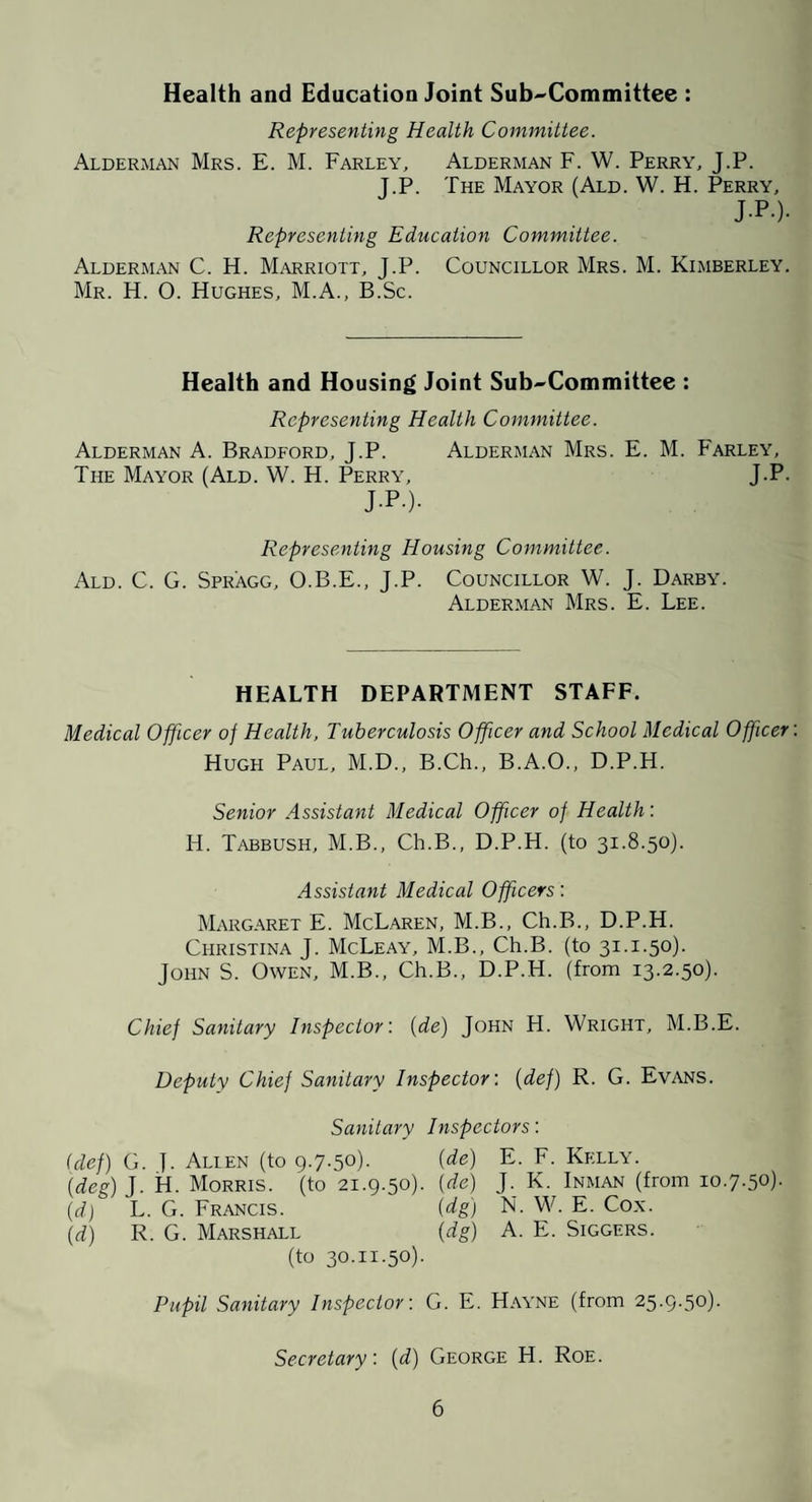 Health and Education Joint Sub^Committee : Representing Health Committee. Alderman Mrs. E. M. Farley, Alderman F. W. Perry, J.P. J.P. The Mayor (Ald. W. H. Perry, J-P-)- Representing Education Committee. Alderman C. H. Marriott, J.P. Councillor Mrs. M. Kimberley. Mr. H. O. Hughes, M.A., B.Sc. Health and Housing Joint Sub-Committee : Representing Health Committee. Alderman A. Bradford, J.P. Alderman Mrs. E. M. Farley, The Mayor (Ald. W. H. Perry, J.P. J-P-)- Representing Housing Committee. Ald. C. G. Spragg, O.B.E., J.P. Councillor W. J. Darby. Alderman Mrs. E. Lee. HEALTH DEPARTMENT STAFF. Medical Officer of Health, Tuberculosis Officer and School Medical Officer Hugh Paul, M.D., B.Ch., B.A.O., D.P.H. Senior Assistant Medical Officer of Health: H. Tabbush, M.B., Ch.B., D.P.H. (to 31.8.50). Assistant Medical Officers: Margaret E. McLaren, M.B., Ch.B., D.P.H. Christina J. McLeay, M.B., Ch.B. (to 31.1.50). John S. Owen, M.B., Ch.B., D.P.H. (from 13.2.50). Chief Sanitary Inspector: [de] John H. Wright, M.B.E. Deputy Chief Sanitary Inspector: {def) R. G. Evans. Sanitary Inspectors: (def) G. j. Alien (to 9.7-50)- {de) E. F. Kelly. {deg) J. H. Morris, (to 21.9.50). [de) J. K. Inman (from 10.7.50). {d) L. G. Francis. {dg) N. W. E. Cox. {d.) R. G. Marshall [dg) A. E. Siggers. (to 30.11.50). Pupil Sanitary Inspector: G. E. Hayne (from 25.9.50). Secretary: {d) George H. Roe.