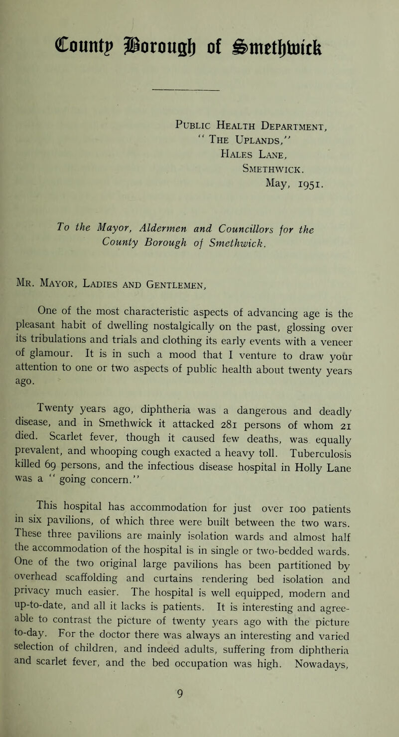 Count? JgorouBb of ^metljtoitk Public Health Department, “ The Uplands,' Hales Lane, Smethwick. May, 1951. To the Mayor, Aldermen and Councillors for the County Borough of Smethwick. Mr. Mayor, Ladies and Gentlemen, One of the most characteristic aspects of advancing age is the pleasant habit of dwelling nostalgically on the past, glossing over its tribulations and trials and clothing its early events with a veneer of glamour. It is in such a mood that I venture to draw your attention to one or two aspects of public health about twenty years ago. Twenty years ago, diphtheria was a dangerous and deadly disease, and in Smethwick it attacked 281 persons of whom 21 died. Scarlet fever, though it caused few deaths, was equally prevalent, and whooping cough exacted a heavy toll. Tuberculosis killed 69 persons, and the infectious disease hospital in Holly Lane was a “ going concern.” This hospital has accommodation for just over 100 patients in six pavilions, of which three were built between the two wars. These three pavilions are mainly isolation wards and almost half the accommodation of the hospital is in single or two-bedded wards. One of the two original large pavilions has been partitioned by overhead scaffolding and curtains rendering bed isolation and privacy much easier. The hospital is well equipped, modern and up-to-date, and all it lacks is patients. It is interesting and agree¬ able to contrast the picture of twenty years ago with the picture to-day. For the doctor there was always an interesting and varied selection of children, and indeed adults, suffering from diphtheria and scarlet fever, and the bed occupation was high. Nowadays,
