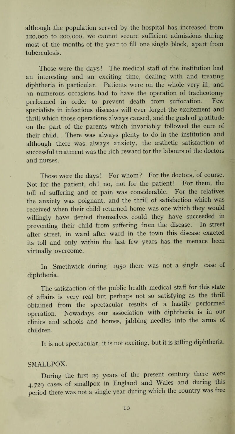 although the population served by the hospital has increased from 120,000 to 200,000, \ve cannot secure sufficient admissions during most of the months of the year to fill one single block, apart from tuberculosis. Those were the days! The medical staff of the institution had an interesting and an exciting time, dealing with and treating diphtheria in particular. Patients were on the whole very ill, and m numerous occasions had to have the operation of tracheotomy performed in order to prevent death from suffocation. Few specialists in infectious diseases will ever forget the excitement and thrill which those operations always caused, and the gush of gratitude on the part of the parents which invariably followed the cure of their child. There was always plenty to do in the institution and although there was always anxiety, the aesthetic satisfaction of successful treatment was the rich reward for the labours of the doctors and nurses. Those were the days! For whom? For the doctors, of course. Not for the patient, oh! no, not for the patient! For them, the toll of suffering and of pain was considerable. For the relatives the anxiety was poignant, and the thrill of satisfaction which was received when their child returned home was one which they would willingly have denied themselves could they have succeeded in preventing their child from suffering from the disease. In street after street, in ward after ward in the town this disease exacted its toll and only within the last few years has the menace been virtually overcome. In Smethwick during 1950 there was not a single case of diphtheria. The satisfaction of the public health medical staff for this state of affairs is very real but perhaps not so satisfying as the thrill obtained from the spectacular results of a hastily performed operation. Nowadays our association with diphtheria is in our clinics and schools and homes, jabbing needles into the arms of children. It is not spectacular, it is not exciting, but it is killing diphtheria. SMALLPOX. During the first 29 years of the present century there were ^.,729 cases of smallpox in England and Wales and during this period there was not a single year during which the country was free