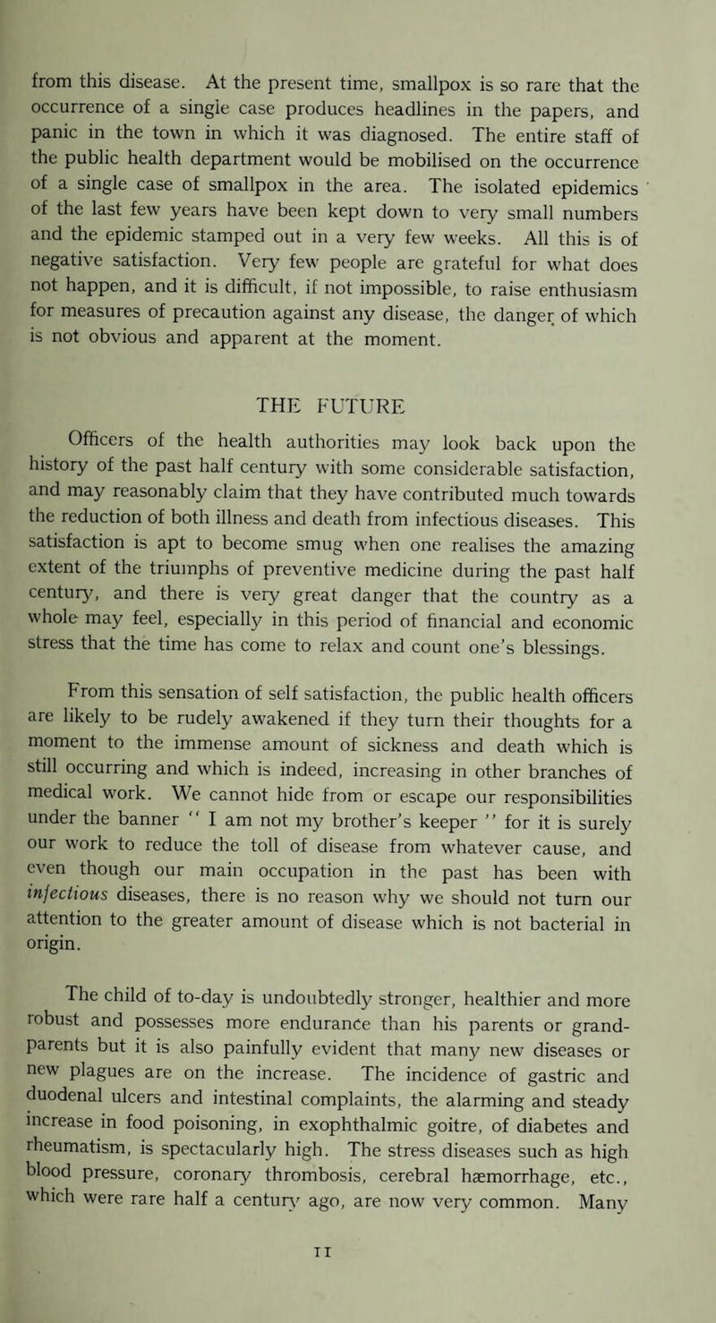 from this disease. At the present time, smallpox is so rare that the occurrence of a single case produces headlines in the papers, and panic in the town in which it was diagnosed. The entire staff of the public health department would be mobilised on the occurrence of a single case of smallpox in the area. The isolated epidemics of the last few years have been kept down to very small numbers and the epidemic stamped out in a very few weeks. All this is of negative satisfaction. Very few people are grateful for what does not happen, and it is difficult, if not impossible, to raise enthusiasm for measures of precaution against any disease, the danger of which is not obvious and apparent at the moment. THE FUTURE Officers of the health authorities may look back upon the history of the past half century with some considerable satisfaction, and may reasonably claim that they have contributed much towards the reduction of both illness and death from infectious diseases. This satisfaction is apt to become smug when one realises the amazing extent of the triumphs of preventive medicine during the past half centuIy^ and there is very great danger that the country as a whole may feel, especially in this period of financial and economic stress that the time has come to relax and count one’s blessings. From this sensation of self satisfaction, the public health officers are likely to be rudely awakened if they turn their thoughts for a moment to the immense amount of sickness and death which is still occurring and which is indeed, increasing in other branches of medical work. We cannot hide from or escape our responsibilities under the banner “ I am not my brother’s keeper ” for it is surely our work to reduce the toll of disease from whatever cause, and even though our main occupation in the past has been with infectious diseases, there is no reason why we should not turn our attention to the greater amount of disease which is not bacterial in origin. The child of to-day is undoubtedly stronger, healthier and more robust and possesses more endurance than his parents or grand¬ parents but it is also painfully evident that many new diseases or new plagues are on the increase. The incidence of gastric and duodenal ulcers and intestinal complaints, the alarming and steady increase in food poisoning, in exophthalmic goitre, of diabetes and rheumatism, is spectacularly high. The stress diseases such as high blood pressure, coronary thrombosis, cerebral haemorrhage, etc., which were rare half a centuiy^ ago, are now very common. Many