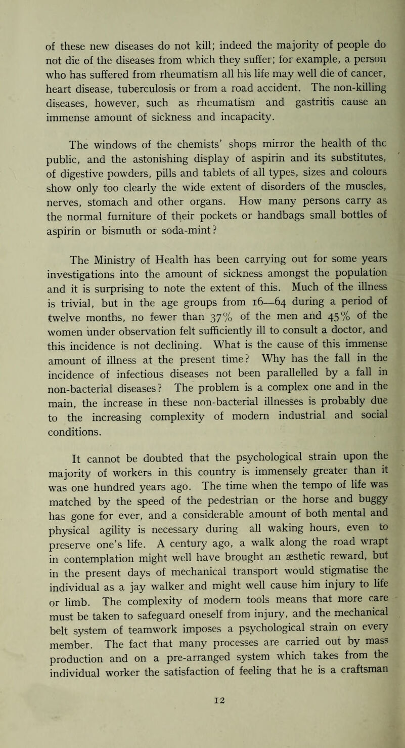 of these new diseases do not kill; indeed the majority of people do not die of the diseases from which they suffer; for example, a person who has suffered from rheumatism all his life may well die of cancer, heart disease, tuberculosis or from a road accident. The non-killing diseases, however, such as rheumatism and gastritis cause an immense amount of sickness and incapacity. The windows of the chemists’ shops mirror the health of the public, and the astonishing display of aspirin and its substitutes, of digestive powders, pills and tablets of all types, sizes and colours show only too clearly the wide extent of disorders of the muscles, nerves, stomach and other organs. How many persons carry as the normal furniture of their pockets or handbags small bottles of aspirin or bismuth or soda-mint? The Ministry of Health has been carrying out for some years investigations into the amount of sickness amongst the population and it is surprising to note the extent of this. Much of the illness is trivial, but in the age groups from i6—-64 during a period of twelve months, no fewer than 37% of the men and 45% of the women under observation felt sufficiently ill to consult a doctor, and this incidence is not declining. What is the cause of this immense amount of illness at the present time? Why has the fall in the incidence of infectious diseases not been parallelled by a fall in non-bacterial diseases ? The problem is a complex one and in the main, the increase in these non-bacterial illnesses is probably due to the increasing complexity of modern industrial and social conditions. It cannot be doubted that the psychological strain upon the majority of workers in this country is immensely greater than it w'as one hundred years ago. The time when the tempo of life was matched by the speed of the pedestrian or the horse and buggy has gone for ever, and a considerable amount of both mental and physical agility is necessary during all waking hours, even to preserve one’s life. A century ago, a walk along the road wrapt in contemplation might well have brought an aesthetic reward, but in the present days of mechanical transport would stigmatise the individual as a jay walker and might well cause him injury to life or limb. The complexity of modern tools means that more care must be taken to safeguard oneself from injury, and the mechanical belt system of teamwork imposes a psychological strain on every member. The fact that many processes are carried out by mass production and on a pre-arranged system which takes from the individual worker the satisfaction of feeling that he is a craftsman