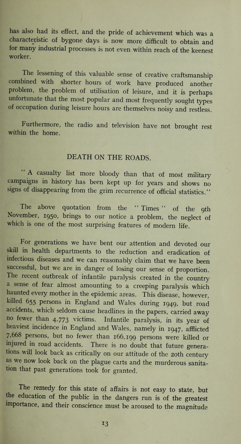 has also had its effect, and the pride of achievement which was a characteristic of bygone days is now more difficult to obtain and for many industrial processes is not even within reach of the keenest worker. The lessening of this valuable sense of creative craftsmanship combined with shorter hours of work have produced another problem, the problem of utilisation of leisure, and it is perhaps unfortunate that the most popular and most frequently sought types of occupation during leisure hours are themselves noisy and restless. Furthermore, the radio and television have not brought rest within the home. DEATH ON THE ROADS. A casualty list more bloody than that of most military campaigns in history has been kept up for years and shows no signs of disappearing from the grim recurrence of official statistics.” The above quotation from the ” Times ” of the qth November, 1950, brings to our notice a problem, the neglect of which is one of the most surprising features of modern life. For generations we have bent our attention and devoted our skill in health departments to the reduction and eradication of infectious diseases and we can reasonably claim that we have been successful, but we are in danger of losing our sense of proportion. The recent outbreak of infantile paralysis created in the country a sense of fear almost amounting to a creeping paralysis which haunted every mother in the epidemic areas. This disease, however, killed 655 persons in England and Wales during 1949, but road accidents, which seldom cause headlines in the papers, carried away no fewer than 4,773 victims. Infantile paralysis, in its year of heaviest incidence in England and Wales, namely in 1947, afflicted 7,668 persons, but no fewer than 166,199 persons were killed or injured in road accidents. There is no doubt that future genera¬ tions will look back as critically on our attitude of the 20th century as we now look back on the plague carts and the murderous sanita¬ tion that past generations took for granted. The remedy for this state of affairs is not easy to state, but ffie education of the public in the dangers run is of the greatest importance, and their conscience must be aroused to the magnitude