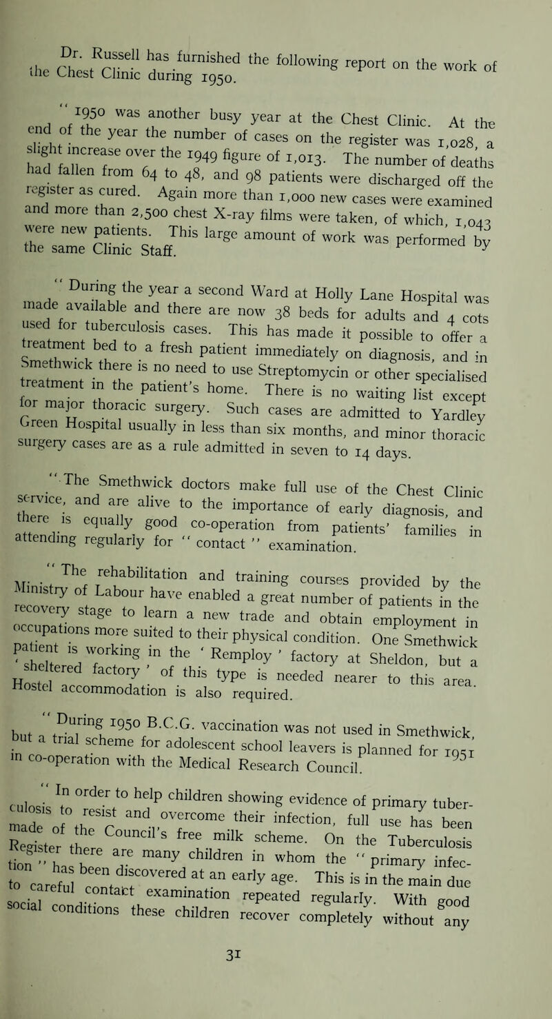 -.1.0 esfai:- ti“ » »' “1950 was another busy year at the Chest Clinic. At the end of the year the number of cases on the register was i 028 I had f T'T The number of deaths had fallen from 64 to 48, and 98 patients were discharged off the cured. Again more than 1,000 new cases were examined d more than 2,500 chest X-ray films were taken, of which i 042 r:::: S'l <>* “ During the year a second Ward at Holly Lane Hospital was lade available and there are now 38 beds for adults and 4 cots used for tuberculosis cases. This has made it possible to offer a SmPtr''immediately on diagnosis, and m - ethwick there is no need to use Streptomycin or other specialised reatment m the patient’s home. There is no waiting list excrj lor major thoracic surgeiy. Such cases are admitted to Yardley Green Hospital usually in less than six months, and minor thoracic suigeiy cases are as a rule admitted in seven to 14 days. The Smethwick doctors make full use of the Chest Clinic rvicc, and are alive to the importance of early diagnosis and lere IS equally good co-operation from patients’ families in attending regularly for “ contact ” examination. '■^habilitation and training courses provided by the recover sfi ^ i^^^ber of patients in the ecovei^y stage to learn a new trade and obtain employment in pa iem is'  k' Smethwick CheTt ‘ Sheldon, but a Hn.i of this type is needed nearer to this area Hostel accommodation is also required. but a not “sod in Smethwick, trial scheme for adolescent school leavers is planned for losr co-operation with the Medical Research Coiincih Ciilosil 't„°resr‘° ‘’'i‘'’ '’“'“S ovidoncc of primary tuber- made of thfr their infection, full use has been ReSter ml On the Tuberculosis tl ' h, b ■’’“'n «’0 ■' primary infec- to earefu “''O'* at an early age. This is in the main due ontact examination repeated regularly With eood social conditions these children recover completely wZtl^y