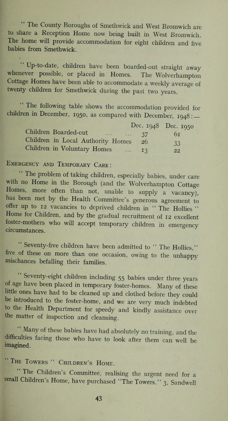 The County Boroughs of Smethwick and West Bromwich are to share a Reception Home now being built in West Bromwich. The home will provide accommodation for eight children and hve babies from Smethwick. “ Up-to-date, children have been boarded-out straight away whenever possible, or placed in Homes. The Wolverhampton Cottage Homes have been able to accommodate a weekly average of twenty children for Smethwick during the past two years. The following table shows the accommodation provided for children in December, 1950, as compared with December, 1948;_ Dec. 1948 Dec. 1950 Children Boarded-out . 37 5i Children in Local Authority Homes 26 33 Children in Voluntary Homes ... 13 22 Emergency and Temporary Care : 1 he problem of taking children, especially babies, under care with no Home in the Borough (and the Wolverhampton Cottage Homes, more often than not, unable to supply a vacancy), has been met by the Health Committee’s generous agreement to offer up to 12 vacancies to deprived children in “ The Hollies ” Home for Children, and by the gradual recruitment of 12 excellent foster-mothers who will accept temporary children in emergency circumstances. “ Seventy-five children have been admitted to “ The Hollies,” five of these on more than one occasion, owing to the unhappy mischances befalling their families. Seventy-eight children including 55 babies under three years of age have been placed in temporaiy foster-homes. Many of these little ones have had to be cleaned up and clothed before they could be introduced to the foster-home, and we are very much indebted to the Health Department for speedy and kindly assistance over the matter of inspection and cleansing. ” Many of these babies have had absolutely no training, and the difficulties facing those who have to look after them can well be imagined. The Towers ” Children’s Home. ” The Children’s Committee, realising the urgent need for a small Children’s Home, have purchased The Towers,” 3, Sandw'ell