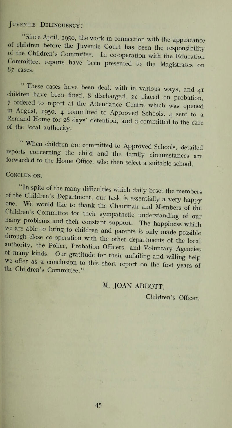 Juvenile Delinquency: Since April, 1950, the work in connection with the appearance of children before the Juvenile Court has been the responsibility of the Children’s Committee. In co-operation with the Education Committee, reports have been presented to the Magistrates on 87 cases. These cases have been dealt with in various ways, and 41 children have been fined, 8 discharged, 21 placed on probation, 7 ordered to report at the Attendance Centre which was opened m August, 1950, 4 committed to Approved Schools, 4 sent to a Remand Home for 28 days’ detention, and 2 committed to the care of the local authority. When children are committed to Approved Schools, detailed reports concerning the child and the family circumstances arc foiAvarded to the Home Office, who then select a suitable school. Conclusion. 'In spite of the many difficulties which daily beset the members of the Children’s Department, our task is essentially a very happy one We would like to thank the Chairman and Members of the hildren s Committee for their sympathetic understanding of our many problems and their constant support. The happiness which we are able to bring to children and parents is only made possible through close co-operation with the other departments of the local authority, the Police, Probation Officers, and Voluntaiy Agencies of many kinds. Our gratitude for their unfailing and willing help we offer as a conclusion to this short report on the first years of the Children’s Committee.” M. JOAN ABBOTT, Children’s Officer. 43