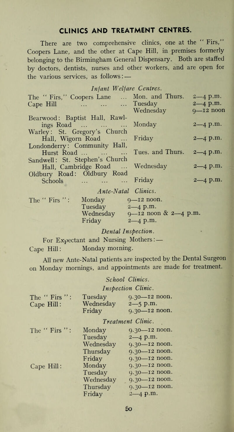 CLINICS AND TREATMENT CENTRES. There are two comprehensive clinics, one at the “ Firs,” Coopers Lane, and the other at Cape Hill, in premises formerly belonging to the Birmingham General Dispensary. Both are staffed by doctors, dentists, nurses and other workers, and are open for the various services, as follows: — Infant Welfare Centres. The ” Firs,” Coopers Lane Cape Hill Bearwood: Baptist Hall, Rawl¬ ings Road . Warley: St. Gregory’s Church Hall, Wigom Road Londonderry: Community Hall, Hurst Road ... . Sandwell: St. Stephen’s Church Hall, Cambridge Road Oldbury Road: Oldbury Road Schools Ante-Natal Mon. and Thurs. Tuesday Wednesday 2—4 p.m. 2—4 p.m. 9—12 noon Monday 2—4 p.m. Friday 2—4 p.m. Tues. and Thurs. 2—4 p.m. Wednesday 2—4 p.m. Friday 2—4 p.m. Clinics. The “Firs”: Monday Tuesday Wednesday Friday 9—12 noon. 2—4 p.m. 9—12 noon & 2—4 p.m. 2—4 p.m. Dental Inspection. For Expectant and Nursing Mothers: — Cape Hill: Monday morning. All new Ante-Natal patients are inspected by the Dental Surgeon on Monday mornings, and appointments are made for treatment. School Clinics. Inspection Clinic. The ” Firs ” : Tuesday 9.30—12 noon. Cape Hill: Wednesday 2—5 p.m. Friday 9.30—12 noon. Treatment Clinic. The ” Firs ” : Monday 9.30—12 noon. Tuesday 2—4 p.m. Wednesday 9.30—12 noon. Thursday 9.30—12 noon. Friday 9.30—12 noon. Cape Hill: Monday 9.30—12 noon. Tuesday 9.30—12 noon. Wednesday 9.30—12 noon. Thursday 9.30—12 noon. Friday 2—4 p.m.