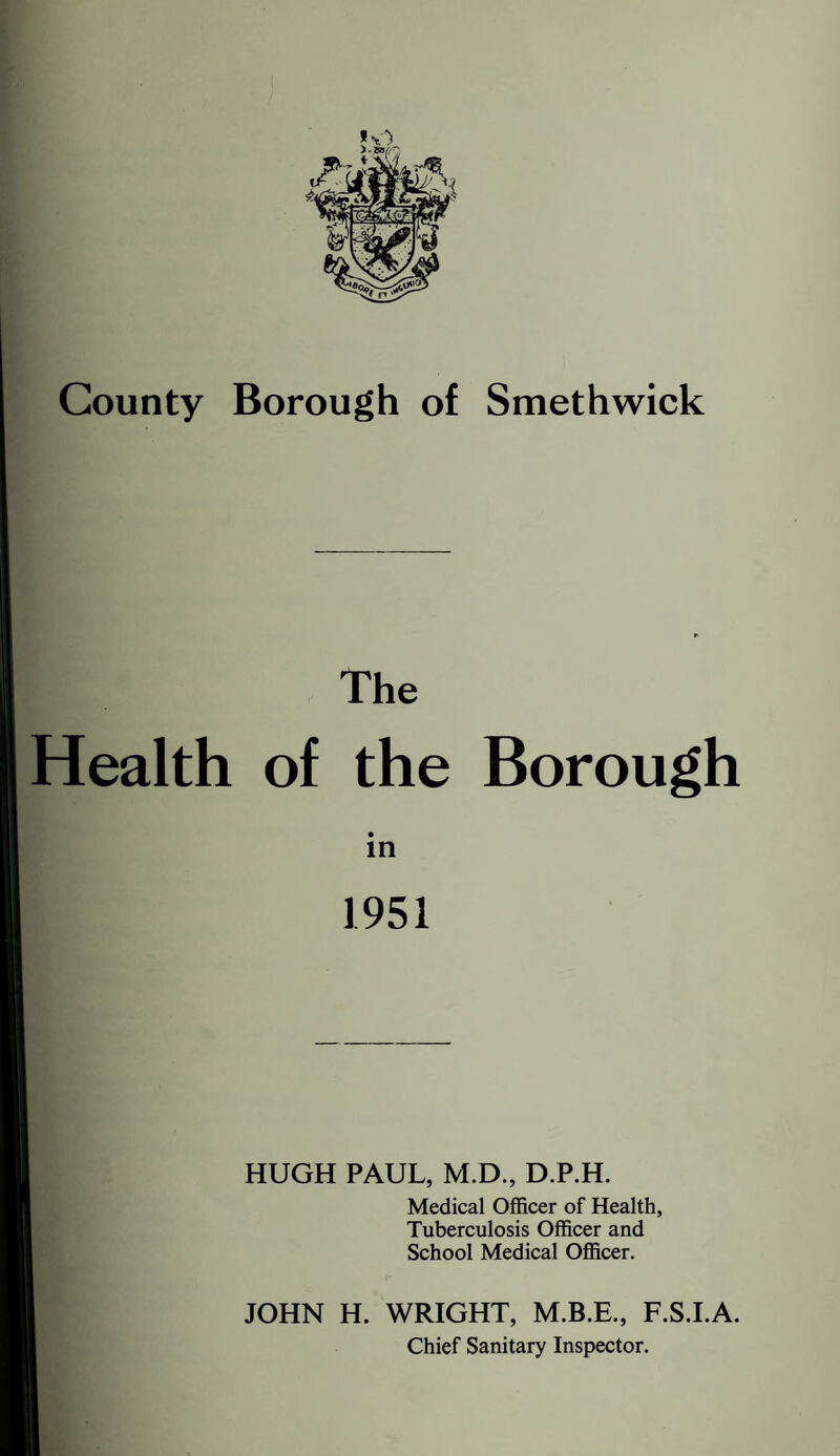 County Borough of Smethwick The Health of the Borough in 1951 HUGH PAUL, M.D., D.P.H. Medical Officer of Health, Tuberculosis Officer and School Medical Officer. JOHN H. WRIGHT, F.S.LA. Chief Sanitary Inspector.