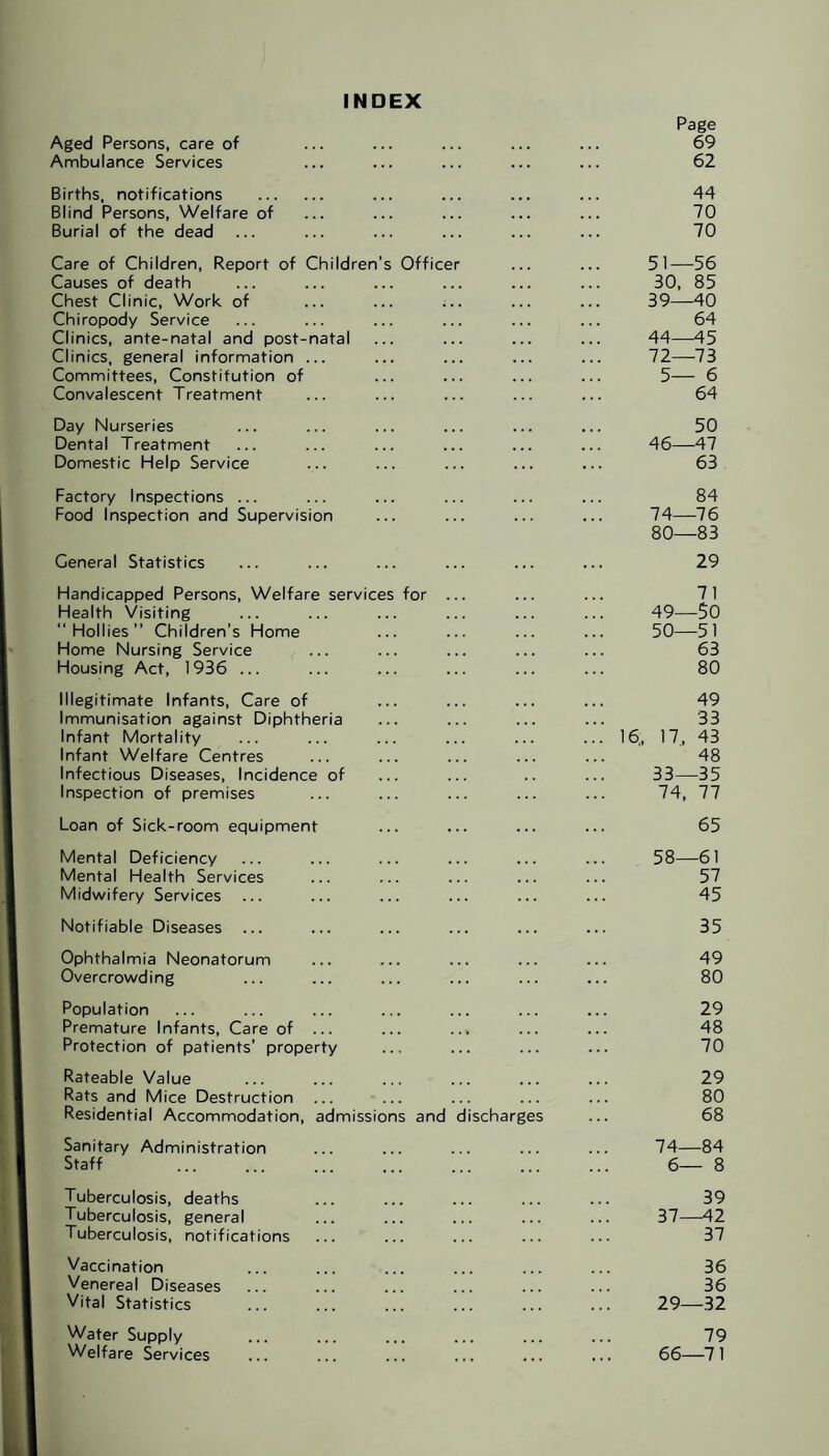 INDEX Page Aged Persons, care of ... ... ... ... ... 69 Ambulance Services ... ... ... ... ... 62 Births, notifications . ... ... ... ... 44 Blind Persons, Welfare of ... ... ... ... ... 70 Burial of the dead ... ... ... ... ... ... 70 Care of Children, Report of Children’s Officer ... ... 51—56 Causes of death ... ... ... ... ... ... 30, 85 Chest Clinic, Work of ... ... ... ... ... 39—40 Chiropody Service ... ... ... ... ... ... 64 Clinics, ante-natal and post-natal ... ... ... ... 44—45 Clinics, general information ... ... ... ... ... 72—73 Committees, Constitution of ... ... ... ... 5— 6 Convalescent Treatment ... ... ... ... ... 64 Day Nurseries ... ... ... ... ... ... 50 Dental Treatment ... ... ... ... ... ... 46—47 Domestic Help Service ... ... ... ... ... 63 Factory Inspections ... ... ... ... ... ... 84 Food Inspection and Supervision ... ... ... ... 74—76 80—83 General Statistics ... ... ... ... ... ... 29 Handicapped Persons, Welfare services for ... ... ... 71 Health Visiting ... ... ... ... ... ... 49—50 “Hollies” Children’s Home ... ... ... ... 50—51 Home Nursing Service ... ... ... ... ... 63 Housing Act, 1936 ... ... ... ... ... ... 80 Illegitimate Infants, Care of ... ... ... ... 49 Immunisation against Diphtheria ... ... ... ... 33 Infant Mortality ... ... ... ... ... ... 16., 17j 43 Infant Welfare Centres ... ... ... ... ... 48 Infectious Diseases, Incidence of ... ... .. ... 33—35 Inspection of premises ... ... ... ... ... 74, 77 Loan of Sick-room equipment ... ... ... ... 65 Mental Deficiency ... ... ... ... ... ... 58—61 Mental Health Services ... ... ... ... ... 57 Midwifery Services ... ... ... ... ... ... 45 Notifiable Diseases ... ... ... ... ... ... 35 Ophthalmia Neonatorum ... ... ... ... ... 49 Overcrowding ... ... ... ... ... ... 80 Population ... ... ... ... ... ... ... 29 Premature Infants, Care of ... ... ... ... ... 48 Protection of patients’ property ... ... ... ... 70 Rateable Value ... ... ... ... ... ... 29 Rats and Mice Destruction ... ... ... ... ... 80 Residential Accommodation, admissions and discharges ... 68 Sanitary Administration ... ... ... ... ... 74—84 Staff ... ... ... ... ... ... ... 6— 8 Tuberculosis, deaths ... ... ... ... ... 39 Tuberculosis, general ... ... ... ... ... 37—42 Tuberculosis, notifications ... ... ... ... ... 37 Vaccination ... ... ... ... ... ... 36 Venereal Diseases ... ... ... ... ... ... 36 Vital Statistics ... ... ... ... ... ... 29—32 Water Supply ... ... ... ... ... ... 79 Welfare Services ... ... ... ... ... ... 66—71