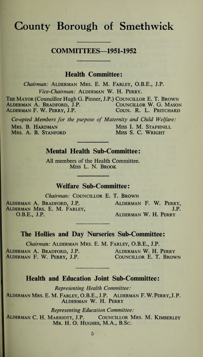 County Borough of Smethwick COMMITTEES—1951-1952 Health Committee: Chairman: Alderman Mrs. E. M. Farley, O.B.E., J.P. Vice-Chairman: Alderman W. H. Perry. The Mayor (Councillor Hugh G. Pinner, J.P.) Councillor E. T. Brown Alderman A. Bradford, J.P. Councillor W. G. Mason Alderman F. W. Perry, J.P. Coun. R. L. Pritchard Co-opted Members for the purpose of Maternity and Child Welfare: Mrs. B. Hardman Miss I. M. Staphnill Mrs. a. B. Stanford Miss S. C. Wright Mental Health Suh-Committee: All members of the Health Committee. Miss L. N. Brook Welfare Sub-Committee: Chairman: Councillor E. T. Brown Alderman A. Bradford, J.P. Alderman F. W. Perry, Alderman Mrs. E. M. Farley, J.P. O.B.E., J.P. Alderman W. H. Perry The Hollies and Day Nurseries Sub-Committee: Chairman: Alderman Mrs. E. M. Farley, O.B.E., J.P. Alderman A. Bradford, J.P. Alderman W. H. Perry Alderman F. W. Perry, J.P. Councillor E. T. Brown Health and Education Joint Sub-Committee: Representing Health Committee: Alderman Mrs. E. M. Farley, O.B.E., J.P. Alderman F. W. Perry, J. P. Alderman W. H. Perry Representing Education Committee: Alderman C. H. Marriott, J.P. Councillor Mrs. M. Kimberley Mr. H. O. Hughes, M.A., B.Sc.