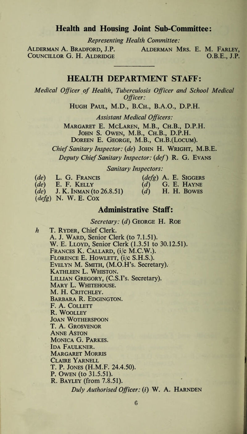 Health and Housing Joint Sub-Committee: Representing Health Committee: Alderman A. Bradford, J.P. Alderman Mrs. E. M. Farley, Councillor G. H. Aldridge O.B.E., J.P. HEALTH DEPARTMENT STAFF: Medical Officer of Health, Tuberculosis Officer and School Medical Officer: Hugh Paul, M.D., B.Ch., B.A.O., D.P.H. Assistant Medical Officers: Margaret E. McLaren, M.B., Ch.B., D.P.H. John S. Owen, M.B., Ch.B., D.P.H. Doreen E. George, M.B., Ch.B.(Locum). Chief Sanitary Inspector: {de) John H. Wright, M.B.E. Deputy Chief Sanitary Inspector: (def) R. G. Evans Sanitary Inspectors: {de) L. G. Francis {defg) A. E. Siggers {de) E. F. Kelly {d) G. E. Hayne {de) J.K. Inman (to 26.8.51) {d) H. H. Bowes {defg) N. W. E. Cox Administrative Staff: Secretary: {d) George H. Roe h T. Ryder, Chief Clerk. A. J. Ward, Senior Clerk (to 7.1.51). W. E. Lloyd, Senior Clerk (1.3.51 to 30.12.51). Frances K. Callard, (i/c M.C.W.). Florence E. Howlett, (i/c S.H.S.). Evelyn M. Smith, (M.O.H’s. Secretary). Kathleen L. Whiston. Lillian Gregory, (C.S.I’s. Secretary). Mary L. Whitehouse. M. H. Critchley. Barbara R. Edgington. F. A. Collett R. Woolley Joan Wotherspoon T. A. Grosvenor Anne Aston Monica G. Parkes. Ida Faulkner. Margaret Morris Claire Yarnell T. P. Jones (H.M.F. 24.4.50). P. Owen (to 31.5.51). R. Bayley (from 7.K51). Duly Authorised Officer: (/) W. A. Harnden G
