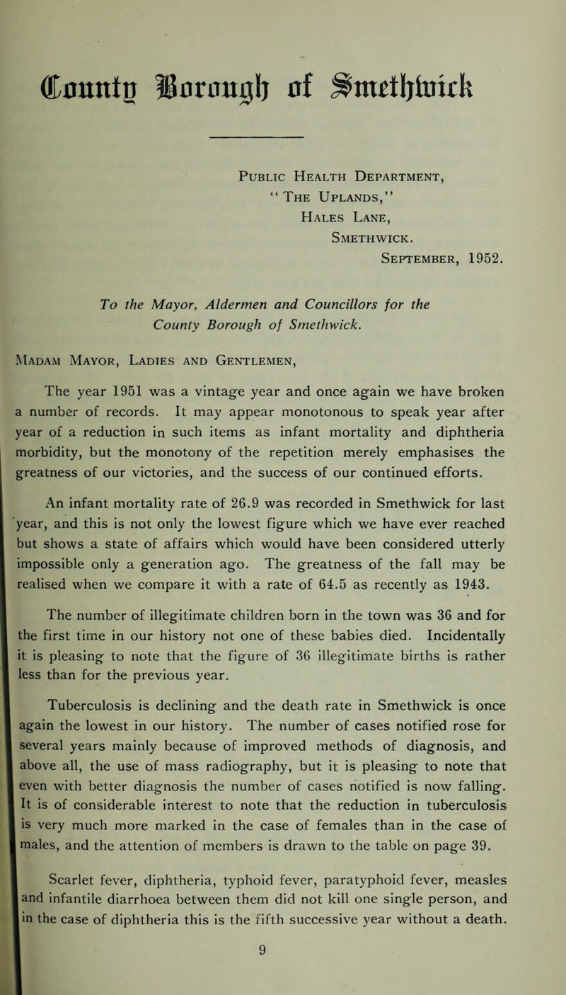 Countp BBorouplj of Public Health Department, “The Uplands,’’ Hales Lane, Smethwick. September, 1962. To the Mayor, Aldermen and Councillors for the County Borough of Smethwick. Madam Mayor, Ladies and Gentlemen, The year 1951 was a vintage year and once again we have broken a number of records. It may appear monotonous to speak year after year of a reduction in such items as infant mortality and diphtheria morbidity, but the monotony of the repetition merely emphasises the greatness of our victories, and the success of our continued efforts. An infant mortality rate of 26.9 was recorded in Smethwick for last year, and this is not only the lowest figure which we have ever reached but shows a state of affairs which would have been considered utterly impossible only a generation ago. The greatness of the fall may be realised when we compare it with a rate of 64.5 as recently as 1943. The number of illegitimate children born in the town was 36 and for the first time in our history not one of these babies died. Incidentally it is pleasing to note that the figure of 36 illegitimate births is rather less than for the previous year. Tuberculosis is declining and the death rate in Smethwick is once again the lowest in our history. The number of cases notified rose for several years mainly because of improved methods of diagnosis, and above all, the use of mass radiography, but it is pleasing to note that even with better diagnosis the number of cases notified is now falling. It is of considerable interest to note that the reduction in tuberculosis is very much more marked in the case of females than in the case of males, and the attention of members is drawn to the table on page 39. Scarlet fever, diphtheria, typhoid fever, paratyphoid fever, measles land infantile diarrhoea between them did not kill one single person, and in the case of diphtheria this is the fifth successive year without a death.