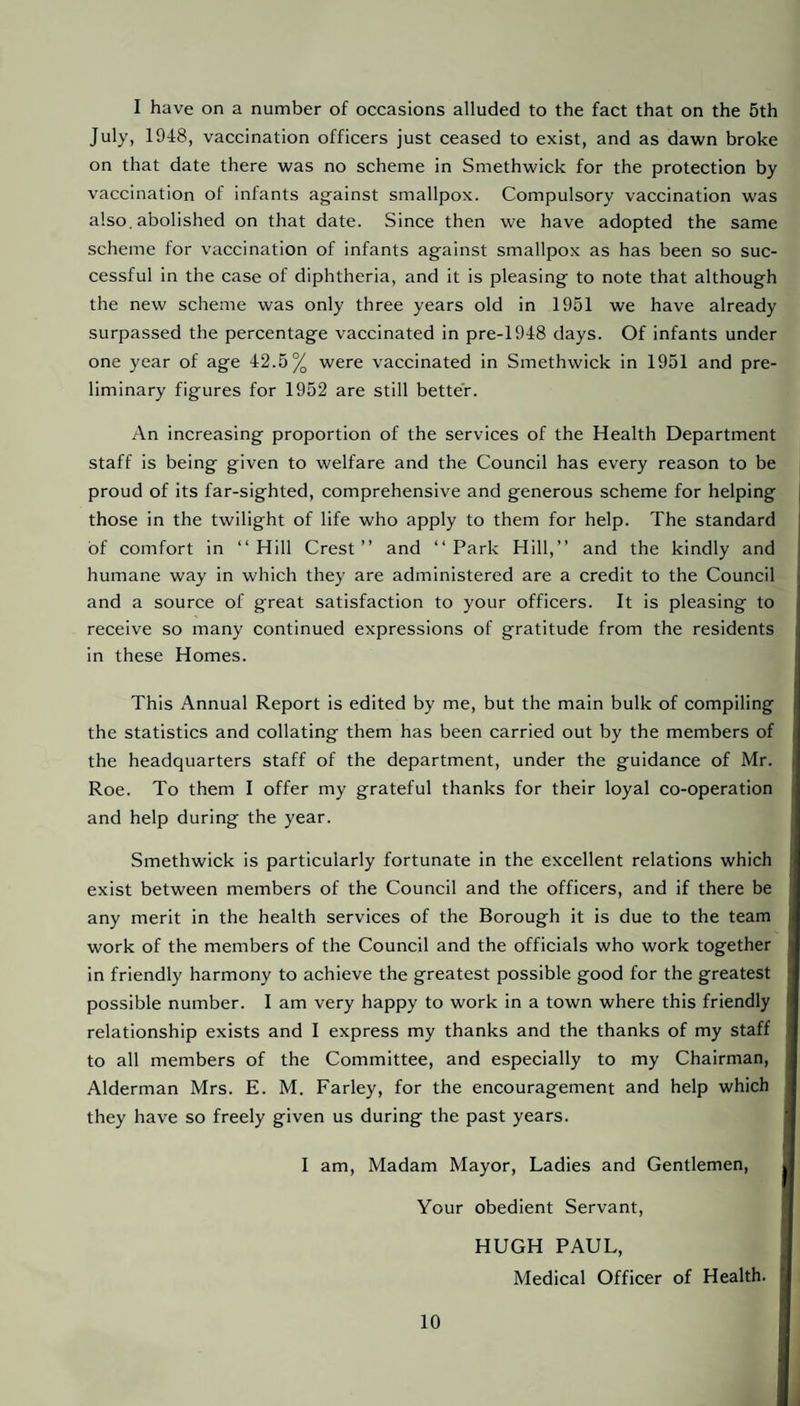 I have on a number of occasions alluded to the fact that on the 5th July, 1948, vaccination officers just ceased to exist, and as dawn broke on that date there was no scheme in Smethwick for the protection by vaccination of infants against smallpox. Compulsory vaccination was also, abolished on that date. Since then we have adopted the same scheme for vaccination of infants against smallpox as has been so suc¬ cessful in the case of diphtheria, and it is pleasing to note that although the new scheme was only three years old in 1951 we have already surpassed the percentage vaccinated in pre-1948 days. Of infants under one year of age 42.5% were vaccinated in Smethwick in 1951 and pre¬ liminary figures for 1952 are still better. An increasing proportion of the services of the Health Department staff is being given to welfare and the Council has every reason to be proud of its far-sighted, comprehensive and generous scheme for helping j those in the twilight of life who apply to them for help. The standard of comfort in “Hill Crest” and “Park Hill,” and the kindly and humane way in which they are administered are a credit to the Council and a source of great satisfaction to your officers. It is pleasing to receive so many continued expressions of gratitude from the residents in these Homes. This Annual Report is edited by me, but the main bulk of compiling the statistics and collating them has been carried out by the members of the headquarters staff of the department, under the guidance of Mr. Roe. To them I offer my grateful thanks for their loyal co-operation and help during the year. Smethwick is particularly fortunate in the excellent relations which exist between members of the Council and the officers, and if there be any merit in the health services of the Borough it is due to the team work of the members of the Council and the officials who work together in friendly harmony to achieve the greatest possible good for the greatest possible number. I am very happy to work in a town where this friendly i relationship exists and I express my thanks and the thanks of my staff to all members of the Committee, and especially to my Chairman, Alderman Mrs. E. M. Farley, for the encouragement and help which they have so freely given us during the past years. I am. Madam Mayor, Ladies and Gentlemen, Your obedient Servant, HUGH PAUL, Medical Officer of Health.