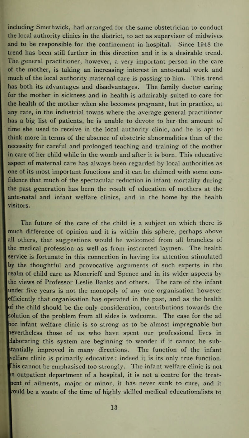 including Smethwick, had arranged for the same obstetrician to conduct the local authority clinics in the district, to act as supervisor of midwives and to be responsible for the confinement in hospital. Since 1948 the trend has been still further in this direction and it is a desirable trend. The general practitioner, however, a very important person in the care of the mother, is taking an increasing interest in ante-natal work and much of the local authority maternal care is passing to him. This trend has both its advantages and disadvantages. The family doctor caring for the mother in sickness and in health is admirably suited to care for the health of the mother when she becomes pregnant, but in practice, at any rate, in the industrial towns where the average general practitioner has a big list of patients, he is unable to devote to her the amount of time she used to receive in the local authority clinic, and he is apt to think more in terms of the absence of obstetric abnormalities than of the necessity for careful and prolonged teaching and training of the mother in care of her child while in the womb and after it is born. This educative aspect of maternal care has always been regarded by local authorities as one of its most important functions and it can be claimed with some con¬ fidence that much of the spectacular reduction in infant mortality during the past generation has been the result of education of mothers at the ante-natal and infant welfare clinics, and in the home by the health visitors. The future of the care of the child is a subject on which there is much difference of opinion and it is within this sphere, perhaps above all others, that suggestions would be welcomed from all branches of the medical profession as well as from instructed laymen. The health service is fortunate in this connection in having its attention stimulated by the thoughtful and provocative arguments of such experts in the realm of child care as Moncrieff and Spence and in its wider aspects by Ithe views of Professor Leslie Banks and others. The care of the infant under five years is not the monopoly of any one organisation however efficiently that organisation has operated in the past, and as the health lof the child should be the only consideration, contributions towards the polution of the problem from all sides is welcome. The case for the ad jhoc infant welfare clinic is so strong as to be almost impregnable but Nevertheless those of us who have spent our professional lives in Elaborating this system are beginning to wonder if it cannot be sub¬ stantially improved in many directions. The function of the infant Ivelfare clinic is primarily educative; indeed it is its only true function. ■ his cannot be emphasised too strongly. The infant welfare clinic is not In outpatient department of a hospital, it is not a centre for the treat- Inent of ailments, major or minor, it has never sunk to cure, and it ■ould be a waste of the time of highly skilled medical educationalists to
