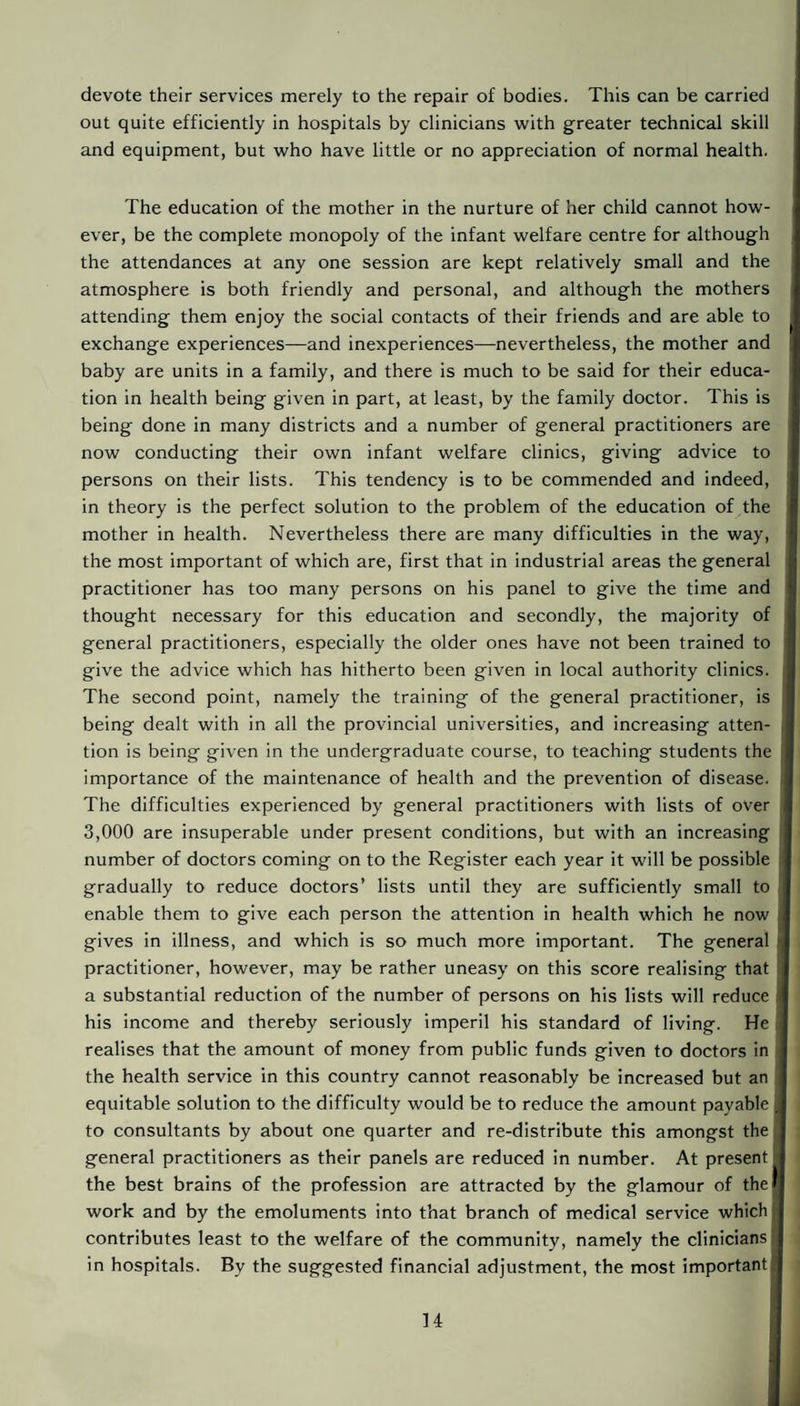 devote their services merely to the repair of bodies. This can be carried out quite efficiently in hospitals by clinicians with greater technical skill and equipment, but who have little or no appreciation of normal health. The education of the mother in the nurture of her child cannot how¬ ever, be the complete monopoly of the infant welfare centre for although the attendances at any one session are kept relatively small and the atmosphere is both friendly and personal, and although the mothers attending them enjoy the social contacts of their friends and are able to exchange experiences—and inexperiences—nevertheless, the mother and baby are units in a family, and there is much to be said for their educa¬ tion in health being given in part, at least, by the family doctor. This is being done in many districts and a number of general practitioners are now conducting their own infant welfare clinics, giving advice to persons on their lists. This tendency is to be commended and indeed, in theory is the perfect solution to the problem of the education of the mother in health. Nevertheless there are many difficulties in the way, the most important of which are, first that in industrial areas the general practitioner has too many persons on his panel to give the time and thought necessary for this education and secondly, the majority of j general practitioners, especially the older ones have not been trained to give the advice which has hitherto been given in local authority clinics. The second point, namely the training of the general practitioner, is being dealt with in all the provincial universities, and increasing atten¬ tion is being given in the undergraduate course, to teaching students the importance of the maintenance of health and the prevention of disease. The difficulties experienced by general practitioners with lists of over 3,000 are insuperable under present conditions, but with an increasing number of doctors coming on to the Register each year it will be possible gradually to reduce doctors’ lists until they are sufficiently small to enable them to give each person the attention in health which he now gives in illness, and which is so much more important. The general practitioner, however, may be rather uneasy on this score realising that a substantial reduction of the number of persons on his lists will reduce his income and thereby seriously imperil his standard of living. He realises that the amount of money from public funds given to doctors in the health service in this country cannot reasonably be increased but an . equitable solution to the difficulty would be to reduce the amount payable to consultants by about one quarter and re-distribute this amongst the general practitioners as their panels are reduced in number. At present the best brains of the profession are attracted by the glamour of the work and by the emoluments into that branch of medical service which contributes least to the welfare of the community, namely the clinicians in hospitals. By the suggested financial adjustment, the most important