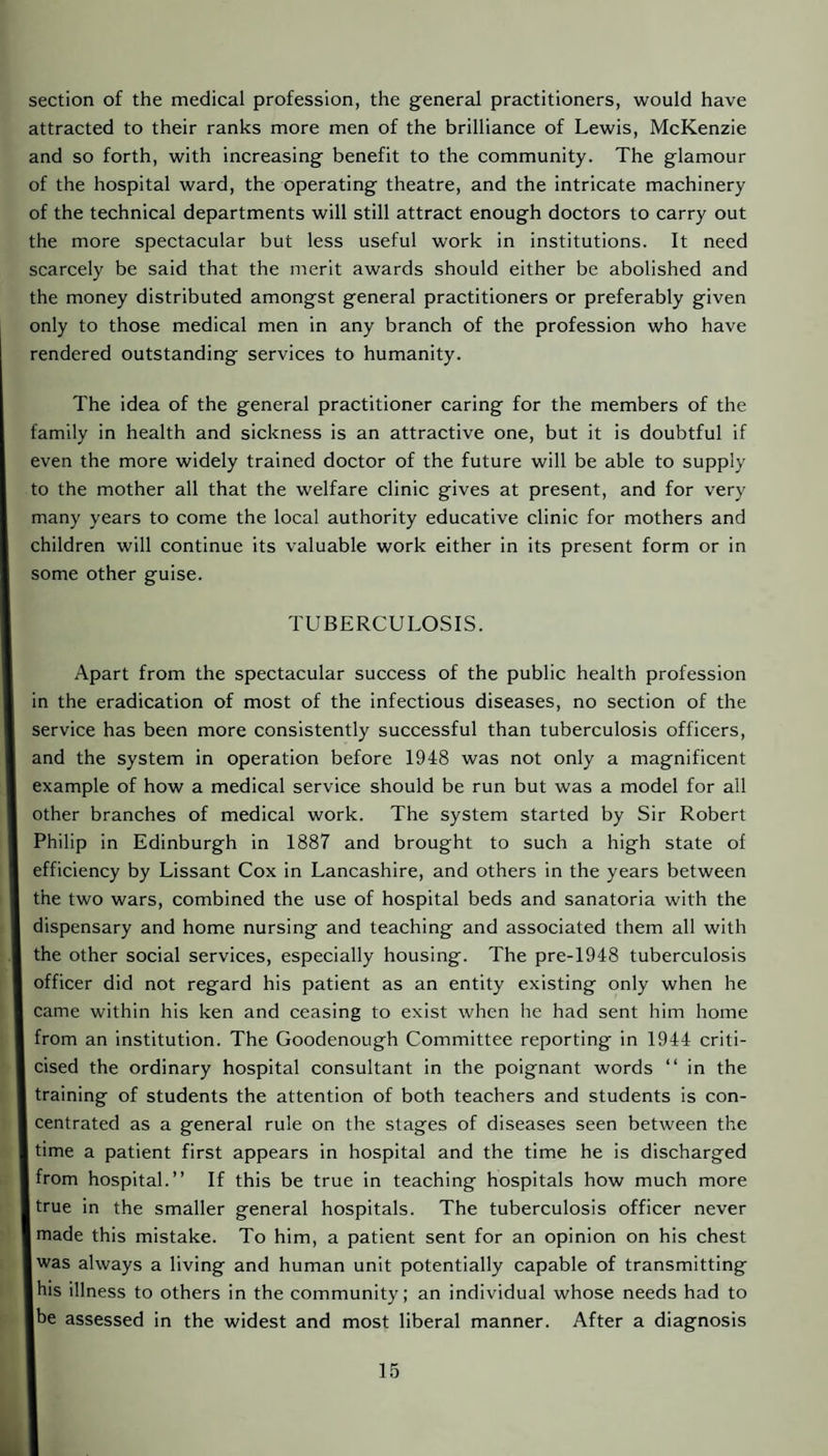 section of the medical profession, the general practitioners, would have attracted to their ranks more men of the brilliance of Lewis, McKenzie and so forth, with increasing benefit to the community. The glamour of the hospital ward, the operating theatre, and the intricate machinery of the technical departments will still attract enough doctors to carry out the more spectacular but less useful work in institutions. It need scarcely be said that the merit awards should either be abolished and the money distributed amongst general practitioners or preferably given only to those medical men in any branch of the profession who have rendered outstanding services to humanity. The idea of the general practitioner caring for the members of the family in health and sickness is an attractive one, but it is doubtful if even the more widely trained doctor of the future will be able to supply to the mother all that the welfare clinic gives at present, and for very many years to come the local authority educative clinic for mothers and children will continue its valuable work either in its present form or in some other guise. TUBERCULOSIS. Apart from the spectacular success of the public health profession in the eradication of most of the infectious diseases, no section of the service has been more consistently successful than tuberculosis officers, and the system in operation before 1948 was not only a magnificent example of how a medical service should be run but was a model for all other branches of medical work. The system started by Sir Robert Philip in Edinburgh in 1887 and brought to such a high state of efficiency by Lissant Cox in Lancashire, and others in the years between the two wars, combined the use of hospital beds and sanatoria with the dispensary and home nursing and teaching and associated them all with the other social services, especially housing. The pre-1948 tuberculosis officer did not regard his patient as an entity existing only when he came within his ken and ceasing to exist when he had sent him home from an institution. The Goodenough Committee reporting in 1944 criti¬ cised the ordinary hospital consultant in the poignant words “ in the training of students the attention of both teachers and students is con¬ centrated as a general rule on the stages of diseases seen between the time a patient first appears in hospital and the time he is discharged from hospital.” If this be true in teaching hospitals how much more true in the smaller general hospitals. The tuberculosis officer never made this mistake. To him, a patient sent for an opinion on his chest was always a living and human unit potentially capable of transmitting I his illness to others in the community; an individual whose needs had to |be assessed in the widest and most liberal manner. After a diagnosis