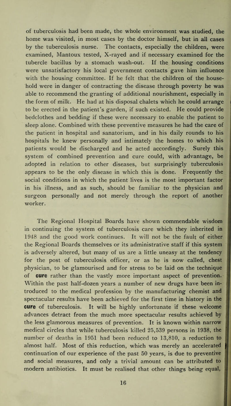 of tuberculosis had been made, the whole environment was studied, the home was visited, in most cases by the doctor himself, but in all cases by the tuberculosis nurse. The contacts, especially the children, were examined, Mantoux tested. X-rayed and if necessary examined for the tubercle bacillus by a stomach wash-out. If the housing conditions were unsatisfactory his local government contacts gave him influence with the housing committee. If he felt that the children of the house¬ hold were in danger of contracting the disease through poverty he was able to recommend the granting of additional nourishment, especially in the form of milk. He had at his disposal chalets which he could arrange to be erected in the patient’s garden, if such existed. He could provide bedclothes and bedding if these were necessary to enable the patient to sleep alone. Combined with these preventive measures he had the care of the patient in hospital and sanatorium, and in his daily rounds to his hospitals he knew personally and intimately the homes to which his patients would be discharged and he acted accordingly. Surely this system of combined prevention and cure could, with advantage, be adopted in relation to other diseases, but surprisingly tuberculosis appears to be the only disease in which this is done. Frequently the social conditions in which the patient lives is the most important factor in his illness, and as such, should be familiar to the physician and surgeon personally and not merely through the report of another worker. The Regional Hospital Boards have shown commendable wisdom in continuing the system of tuberculosis care which they inherited in 1948 and the good work continues. It will not be the fault of either the Regional Boards themselves or its administrative staff if this system is adversely altered, but many of us are a little uneasy at the tendency for the post of tuberculosis officer, or as he is now called, chest physician, to be glamourised and for stress to be laid on the technique of cure rather than the vastly more important aspect of prevention. Within the past half-dozen years a number of new drugs have been in¬ troduced to the medical profession by the manufacturing chemist and spectacular results have been achieved for the first time in history in the cure of tuberculosis. It will be highly unfortunate if these welcome advances detract from the much more spectacular results achieved by the less glamorous measures of prevention. It is known within narrow medical circles that while tuberculosis killed 2.5,539 persons in 1938, the number of deaths in 1951 had been reduced to 13,810, a reduction to almost half. Most of this reduction, which was merely an accelerated continuation of our experience of the past 50 years, is due to preventive and social measures, and only a trivial amount can be attributed to modern antibiotics. It must be realised that other things being equal, |