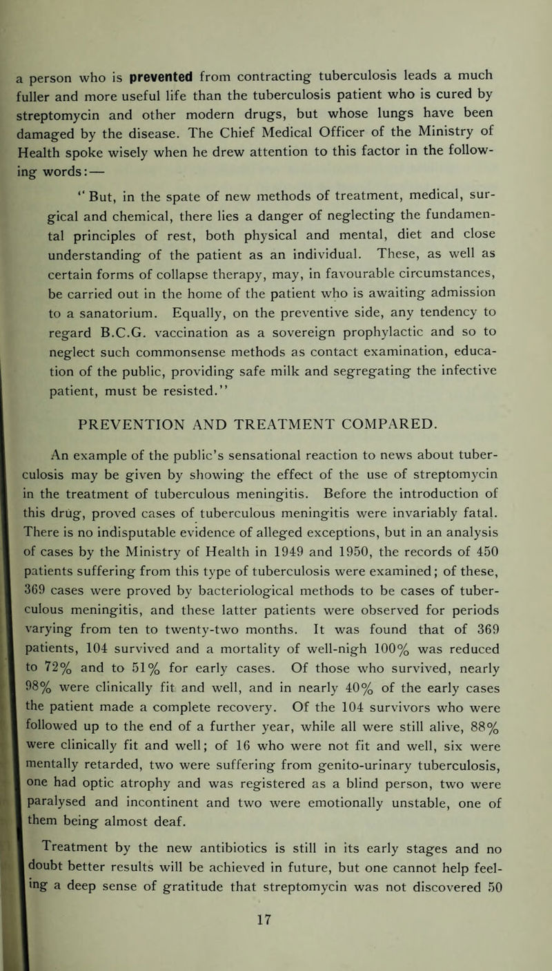 a person who is prevented from contracting tuberculosis leads a much fuller and more useful life than the tuberculosis patient who is cured by streptomycin and other modern drugs, but whose lungs have been damaged by the disease. The Chief Medical Officer of the Ministry of Health spoke wisely when he drew attention to this factor in the follow¬ ing words: — ‘‘ But, in the spate of new methods of treatment, medical, sur¬ gical and chemical, there lies a danger of neglecting the fundamen¬ tal principles of rest, both physical and mental, diet and close understanding of the patient as an individual. These, as well as certain forms of collapse therapy, may, in favourable circumstances, be carried out in the home of the patient who is awaiting admission to a sanatorium. Equally, on the preventive side, any tendency to regard B.C.G. vaccination as a sovereign prophylactic and so to neglect such commonsense methods as contact examination, educa¬ tion of the public, providing safe milk and segregating the infective patient, must be resisted.” PREVENTION AND TREATMENT COMPARED. An example of the public’s sensational reaction to news about tuber¬ culosis may be given by showing the effect of the use of streptomycin in the treatment of tuberculous meningitis. Before the introduction of this drug, proved cases of tuberculous meningitis were invariably fatal. There is no indisputable evidence of alleged exceptions, but in an analysis of cases by the Ministry of Health in 1949 and 1950, the records of 450 patients suffering from this type of tuberculosis were examined; of these, 369 cases were proved by bacteriological methods to be cases of tuber¬ culous meningitis, and these latter patients were observed for periods varying from ten to twenty-two months. It was found that of 369 patients, 104 survived and a mortality of well-nigh 100% was reduced to 72% and to 51% for early cases. Of those who survived, nearly 98% were clinically fit and well, and in nearly 40% of the early cases the patient made a complete recovery. Of the 104 survivors who were followed up to the end of a further year, while all were still alive, 88% were clinically fit and well; of 16 who were not fit and well, six were mentally retarded, two were suffering from genito-urinary tuberculosis, one had optic atrophy and was registered as a blind person, two were paralysed and incontinent and two were emotionally unstable, one of I them being almost deaf. Treatment by the new antibiotics is still in its early stages and no I doubt better results will be achieved in future, but one cannot help feel- I mg a deep sense of gratitude that streptomycin was not discovered 50