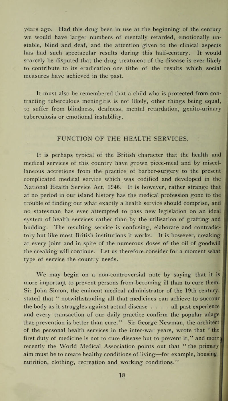 years ago. Had this drug been in use at the beginning of the century we would have larger numbers of mentally retarded, emotionally un¬ stable, blind and deaf, and the attention given to the clinical aspects has had such spectacular results during this half-century. It would scarcely be disputed that the drug treatment of the disease is ever likely to contribute to its eradication one tithe of the results which social measures have achieved in the past. It must also be remembered that a child who is protected from con¬ tracting tuberculous meningitis is not likely, other things being equal, to suffer from blindness, deafness, mental retardation, genito-urinary tuberculosis or emotional instability. FUNCTION OF THE HEALTH SERVICES. It is perhaps typical of the British character that the health and medical services of this country have grown piece-meal and by miscel¬ laneous accretions from the practice of barber-surgery to the present complicated medical service which was codified and developed in the National Health Service Act, 1946. It is however, rather strange that at no period in our island history has the medical profession gone to the trouble of finding out what exactly a health service should comprise, and no statesman has ever attempted to pass new legislation on an ideal S3’stem of health services rather than by the utilisation of grafting and budding. The resulting service is confusing, elaborate and contradic¬ tory but like most British institutions it works. It is however, creaking ! at every joint and in spite of the numerous doses of the oil of goodwill ! the creaking will continue. Let us therefore consider for a moment what j type of service the country needs. We may begin on a non-controversial note by saying that it is more important to prevent persons from becoming ill than to cure them. ; Sir John Simon, the eminent medical administrator of the 19th century, 1 stated that “ notwithstanding all that medicines can achieve to succour ■ the body as it struggles against actual disease .... all past experience 1 and every transaction of our daily practice confirm the popular adage I that prevention is better than cure.” Sir George Newman, the architect I of the personal health services in the inter-war years, wrote that ‘‘thel first duty of medicine is not to cure disease but to prevent it,” and more* recently the World Medical Association points out that ‘‘the primary! aim must be to create healthy conditions of living—for example, housing, I nutrition, clothing, recreation and working conditions.” I
