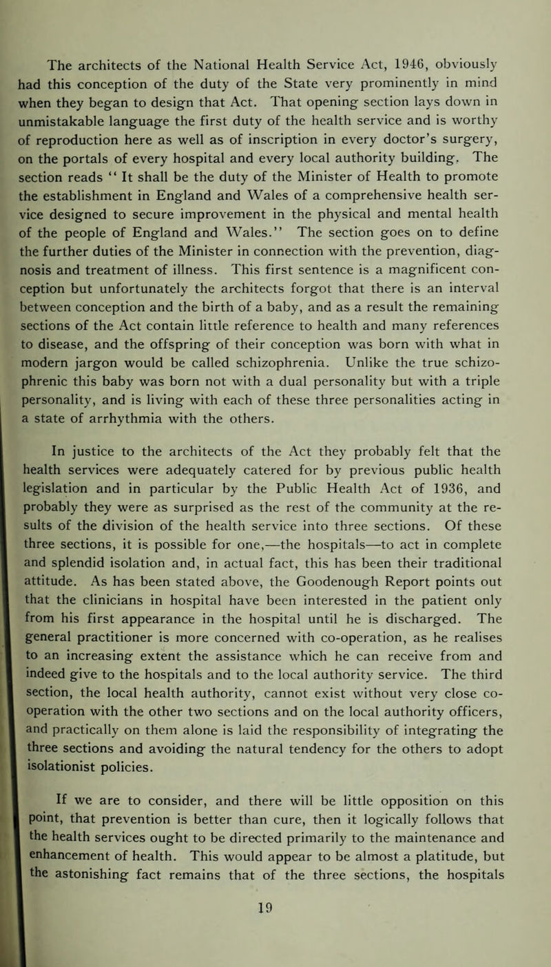 The architects of the National Health Service Act, 1946, obviously had this conception of the duty of the State very prominently in mind when they began to design that Act. That opening section lays down in unmistakable language the first duty of the health service and is worthy of reproduction here as well as of inscription in every doctor’s surgery, on the portals of every hospital and every local authority building, The section reads “ It shall be the duty of the Minister of Health to promote the establishment in England and Wales of a comprehensive health ser¬ vice designed to secure improvement in the physical and mental health of the people of England and Wales.” The section goes on to define the further duties of the Minister in connection with the prevention, diag¬ nosis and treatment of illness. This first sentence is a magnificent con¬ ception but unfortunately the architects forgot that there is an interval between conception and the birth of a baby, and as a result the remaining sections of the Act contain little reference to health and many references to disease, and the offspring of their conception was born with what in modern jargon would be called schizophrenia. Unlike the true schizo¬ phrenic this baby was born not with a dual personality but with a triple personality, and is living with each of these three personalities acting in a state of arrhythmia with the others. In justice to the architects of the Act they probably felt that the health services were adequately catered for by previous public health legislation and in particular by the Public Health Act of 1936, and probably they were as surprised as the rest of the community at the re¬ sults of the division of the health service into three sections. Of these three sections, it is possible for one,—the hospitals—to act in complete and splendid isolation and, in actual fact, this has been their traditional attitude. As has been stated above, the Goodenough Report points out that the clinicians in hospital have been interested in the patient only from his first appearance in the hospital until he is discharged. The general practitioner is more concerned with co-operation, as he realises to an increasing extent the assistance which he can receive from and indeed give to the hospitals and to the local authority service. The third section, the local health authority, cannot exist without very close co¬ operation with the other two sections and on the local authority officers, and practically on them alone is laid the responsibility of integrating the three sections and avoiding the natural tendency for the others to adopt isolationist policies. If we are to consider, and there will be little opposition on this point, that prevention is better than cure, then it logically follows that the health services ought to be directed primarily to the maintenance and enhancement of health. This would appear to be almost a platitude, but the astonishing fact remains that of the three sections, the hospitals