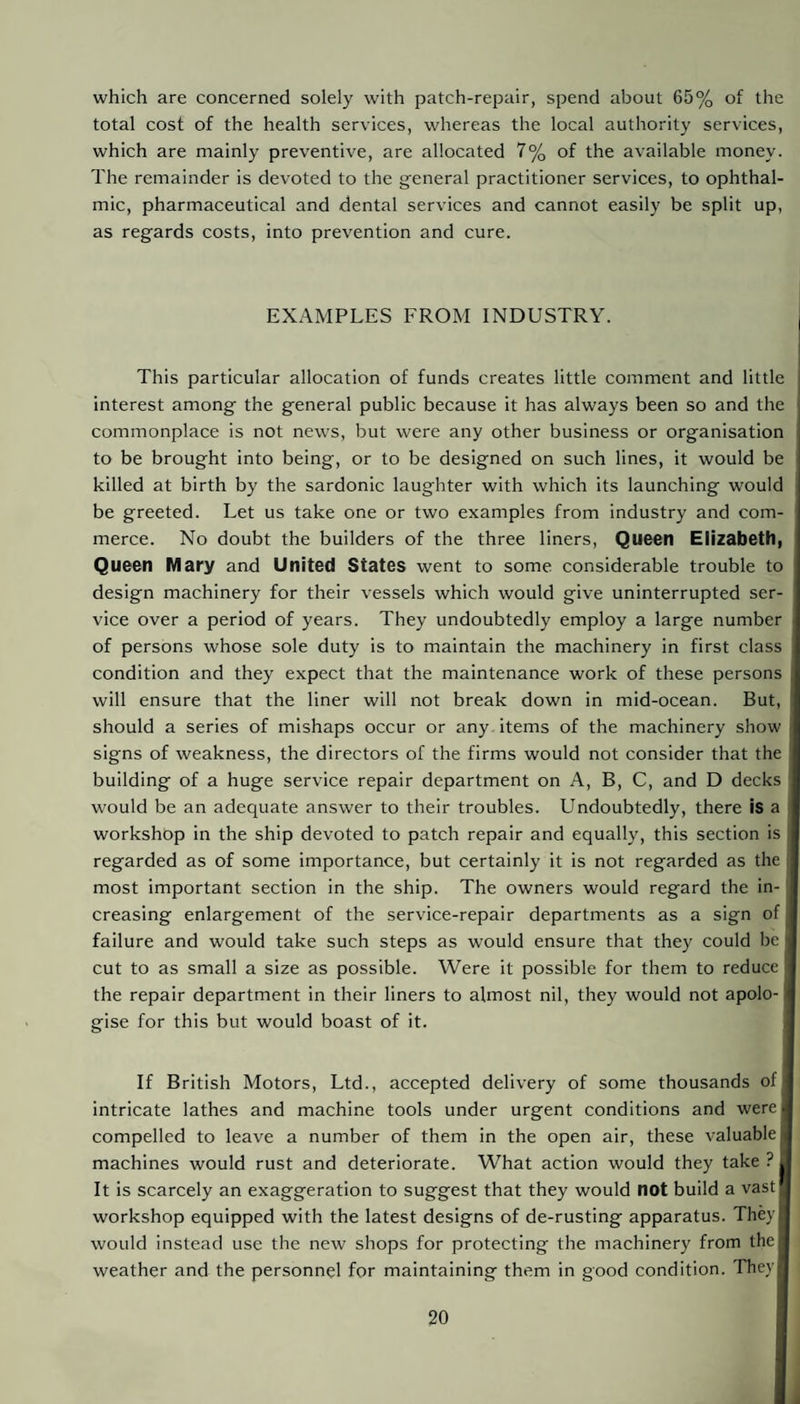 which are concerned solely with patch-repair, spend about 65% of the total cost of the health services, whereas the local authority services, which are mainly preventive, are allocated 7% of the available money. The remainder is devoted to the general practitioner services, to ophthal¬ mic, pharmaceutical and dental services and cannot easily be split up, as regards costs, into prevention and cure. EXAMPLES FROM INDUSTRY. This particular allocation of funds creates little comment and little interest among the general public because it has always been so and the commonplace is not news, but were any other business or organisation to be brought into being, or to be designed on such lines, it would be killed at birth by the sardonic laughter with which its launching would be greeted. Let us take one or two examples from industry and com¬ merce. No doubt the builders of the three liners. Queen Elizabeth, Queen Mary and United States went to some considerable trouble to design machinery for their vessels which would give uninterrupted ser¬ vice over a period of years. They undoubtedly employ a large number of persons whose sole duty is to maintain the machinery in first class condition and they expect that the maintenance work of these persons will ensure that the liner will not break down in mid-ocean. But, should a series of mishaps occur or any items of the machinery show signs of weakness, the directors of the firms would not consider that the building of a huge service repair department on A, B, C, and D decks would be an adequate answer to their troubles. Undoubtedly, there Is a workshop in the ship devoted to patch repair and equally, this section is regarded as of some importance, but certainly it is not regarded as the most important section in the ship. The owners would regard the in¬ creasing enlargement of the service-repair departments as a sign of failure and would take such steps as w’ould ensure that they could be cut to as small a size as possible. Were it possible for them to reduce the repair department in their liners to almost nil, they would not apolo-1 gise for this but would boast of it. If British Motors, Ltd., accepted delivery of some thousands of I intricate lathes and machine tools under urgent conditions and were! compelled to leave a number of them in the open air, these valuable j machines would rust and deteriorate. What action would they take ? It is scarcely an exaggeration to suggest that they would not build a vast! workshop equipped with the latest designs of de-rusting apparatus. They! would instead use the new shops for protecting the machinery from the weather and the personnel for maintaining them in good condition. They!