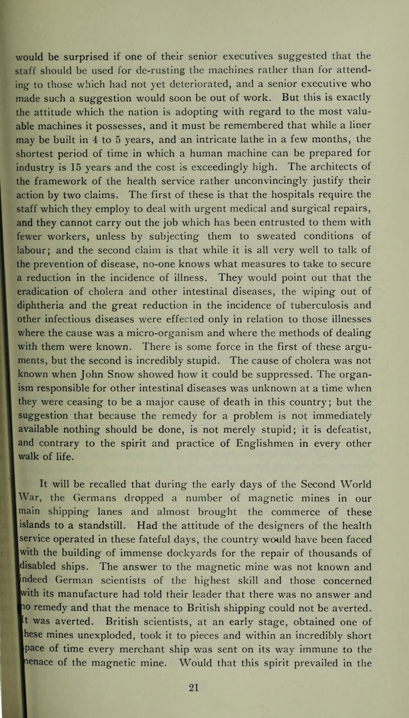 would be surprised if one of their senior executives suggested that the staff should be used for de-rusting the machines rather than for attend¬ ing to those which had not yet deteriorated, and a senior executive who made such a suggestion would soon be out of work. But this is exactly the attitude which the nation is adopting with regard to the most valu¬ able machines it possesses, and it must be remembered that while a liner may be built in 4 to 5 years, and an intricate lathe in a few months, the shortest period of time in which a human machine can be prepared for industry is 15 years and the cost is exceedingly high. The architects of the framework of the health service rather unconvincingly justify their action by two claims. The first of these is that the hospitals require the staff which they employ to deal with urgent medical and surgical repairs, and they cannot carry out the job which has been entrusted to them with fewer workers, unless by subjecting them to sweated conditions of labour; and the second claim is that while it is all very well to talk of the prevention of disease, no-one knows what measures to take to secure a reduction in the incidence of illness. They would point out that the eradication of cholera and other intestinal diseases, the wiping out of diphtheria and the great reduction in the incidence of tuberculosis and other infectious diseases were effected only in relation to those illnesses where the cause was a micro-organism and where the methods of dealing with them were known. There is some force in the first of these argu¬ ments, but the second is incredibly stupid. The cause of cholera was not known when John Snow showed how it could be suppressed. The organ¬ ism responsible for other intestinal diseases was unknown at a time when they were ceasing to be a major cause of death in this country; but the suggestion that because the remedy for a problem is not immediately available nothing should be done, is not merely stupid; it is defeatist, and eontrary to the spirit and practice of Englishmen in every other walk of life. It will be recalled that during the early days of the Second World War, the Germans dropped a number of magnetic mines in our main shipping lanes and almost brought the commerce of these [islands to a standstill. Had the attitude of the designers of the health serviee operated in these fateful days, the country would have been faced Iwith the building of immense dockyards for the repair of thousands of Idisabled ships. The answer to the magnetic mine was not known and Indeed German scientists of the highest skill and those concerned ■with its manufacture had told their leader that there was no answer and ■10 remedy and that the menace to British shipping could not be averted. It was averted. British scientists, at an early stage, obtained one of Ihese mines unexploded, took it to pieces and within an incredibly short ■pace of time every merchant ship was sent on its way immune to the menace of the magnetic mine. Would that this spirit prevailed in the