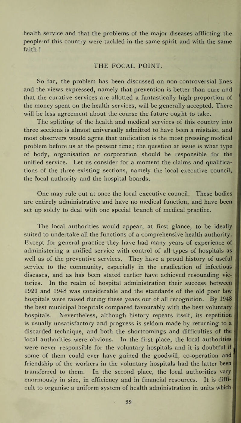 health service and that the problems of the major diseases afflicting the people of this country were tackled in the same spirit and with the same faith ! THE FOCAL POINT. So far, the problem has been discussed on non-controversial lines and the views expressed, namely that prevention is better than cure and that the curative services are allotted a fantastically high proportion of the money spent on the health services, will be generally accepted. There will be less agreement about the course the future ought to take. The splitting of the health and medical services of this country into three sections is almost universally admitted to have been a mistake, and most observers would agree that unification is the most pressing medical problem before us at the present time; the question at issue is what type of body, organisation or corporation should be responsible for the unified service. Let us consider for a moment the claims and qualifica¬ tions of the three existing sections, namely the local executive council, the focal authority and the hospital boards. One may rule out at once the local executive council. These bodies are entirely administrative and have no medical function, and have been set up solely to deal with one special branch of medical practice. The local authorities would appear, at first glance, to be ideally suited to undertake all the functions of a comprehensive health authority. Except for general practice they have had many years of experience of administering a unified service with control of all types of hospitals as well as of the preventive services. They have a proud history of useful service to the community, especially in the eradication of infectious diseases, and as has been stated earlier have achieved resounding vic¬ tories. In the realm of hospital administration their success between 1929 and 1948 was considerable and the standards of the old poor law hospitals were raised during these years out of all recognition. By 1948 the best municipal hospitals compared favourably with the best voluntary hospitals. Nevertheless, although history repeats itself, its repetition is usually unsatisfactory and progress is seldom made by returning to a discarded technique, and both the shortcomings and difficulties of the local authorities were obvious. In the first place, the local authorities were never responsible for the voluntary hospitals and it is doubtful if some of them could ever have gained the goodwill, co-operation and friendship of the workers in the voluntary hospitals had the latter been transferred to them. In the second place, the local authorities vary enormously in size, in efficiency and in financial resources. It is diffi¬ cult to organise a uniform system of health administration in units which